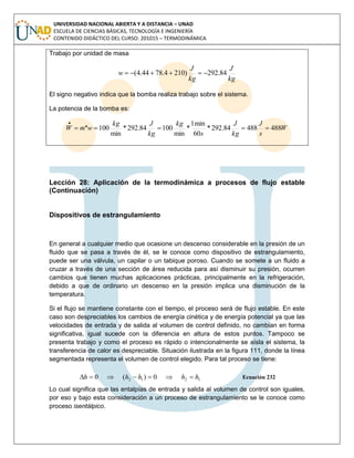 UNIVERSIDAD NACIONAL ABIERTA Y A DISTANCIA – UNAD
ESCUELA DE CIENCIAS BÁSICAS, TECNOLOGÍA E INGENIERÍA
CONTENIDO DIDÁCTICO DEL CURSO: 201015 – TERMODINÁMICA
Trabajo por unidad de masa
kg
J
kg
J
w 84.292)2104.7844.4( 
El signo negativo indica que la bomba realiza trabajo sobre el sistema.
La potencia de la bomba es:
W
s
J
kg
J
s
kg
kg
Jkg
wmW 48848884.292*
60
min1
*
min
10084.292*
min
100.. 
Lección 28: Aplicación de la termodinámica a procesos de flujo estable
(Continuación)
Dispositivos de estrangulamiento
En general a cualquier medio que ocasione un descenso considerable en la presión de un
fluido que se pasa a través de él, se le conoce como dispositivo de estrangulamiento,
puede ser una válvula, un capilar o un tabique poroso. Cuando se somete a un fluido a
cruzar a través de una sección de área reducida para así disminuir su presión, ocurren
cambios que tienen muchas aplicaciones prácticas, principalmente en la refrigeración,
debido a que de ordinario un descenso en la presión implica una disminución de la
temperatura.
Si el flujo se mantiene constante con el tiempo, el proceso será de flujo estable. En este
caso son despreciables los cambios de energía cinética y de energía potencial ya que las
velocidades de entrada y de salida al volumen de control definido, no cambian en forma
significativa, igual sucede con la diferencia en altura de estos puntos. Tampoco se
presenta trabajo y como el proceso es rápido o intencionalmente se aísla el sistema, la
transferencia de calor es despreciable. Situación ilustrada en la figura 111, donde la línea
segmentada representa el volumen de control elegido. Para tal proceso se tiene:
1212 0)(0 hhhhh  Ecuación 232
Lo cual significa que las entalpías de entrada y salida al volumen de control son iguales,
por eso y bajo esta consideración a un proceso de estrangulamiento se le conoce como
proceso isentálpico.
 