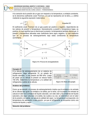 UNIVERSIDAD NACIONAL ABIERTA Y A DISTANCIA – UNAD
ESCUELA DE CIENCIAS BÁSICAS, TECNOLOGÍA E INGENIERÍA
CONTENIDO DIDÁCTICO DEL CURSO: 201015 – TERMODINÁMICA
A la variación de la presión de un gas con respecto a la temperatura, a entalpía constante,
se le denomina coeficiente Joule Thomson, el cual se representa con la letra , y define
mediante la siguiente expresión matemática:
HP
T








 Ecuación 233
El coeficiente Joule Thomson de un gas puede ser positivo o negativo, dependiendo de
los valores de presión y temperatura. Generalmente a presión y temperatura bajas, es
positivo, lo cual significa que si disminuye la presión, la temperatura también disminuye. A
presión y temperatura elevadas este coeficiente tiene signo negativo, lo cual implicaría
que en un proceso de estrangulamiento bajo estas condiciones la temperatura
aumentaría.
Figura 111: Proceso de estrangulamiento
Ejemplo 65
A la válvula de estrangulamiento de un sistema de
refrigeración, llega refrigerante 12, en estado de
líquido saturado, a una presión de 850 kPa. Luego
de pasar por la válvula la presión se reduce hasta
150 kPa. Determine la temperatura y la calidad del
refrigerante a salida de la válvula. Figura 112: Datos del ejemplo
Análisis del problema
Como ya se estudió, el proceso de estrangulamiento implica que la entalpía a la entrada
de la válvula sea igual a la entalpía a la salida; por lo tanto, con la presión de entrada se
calcula el valor de la entalpía de líquido saturado, con este valor y las entalpías de líquido
saturado y de vapor saturado a la salida, las cuales a su vez, se determinan con el valor
de la presión a la salida, se calcula la calidad del vapor. La temperatura corresponde a la
temperatura de saturación a esa presión, ya que el refrigerante se encuentra como una
mezcla de líquido y vapor.
Solución del problema
 