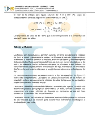 UNIVERSIDAD NACIONAL ABIERTA Y A DISTANCIA – UNAD
ESCUELA DE CIENCIAS BÁSICAS, TECNOLOGÍA E INGENIERÍA
CONTENIDO DIDÁCTICO DEL CURSO: 201015 – TERMODINÁMICA
El valor de la entalpía para líquido saturado del R-12 a 850 kPa, según las
correspondientes tablas de propiedades termodinámicas, es .
A 150 kPa y
Por lo tanto 32.0
5.171.179
5.176.69







fg
f
hh
hh
x
La temperatura de salida es de que es la correspondiente a la temperatura de
saturación según las tablas.
Toberas y difusores
Las toberas son dispositivos que permiten aumentar en forma considerable la velocidad
del fluido al reducir gradualmente la presión; los difusores al contrario, experimentan un
aumento de la presión al disminuir la velocidad. El diseño de toberas y difusores depende
de la velocidad del fluido, para flujos subsónicos, es decir, con menor velocidad que la del
sonido, las toberas se diseñan en forma convergente, de tal manera el área de la sección
transversal se reduce gradualmente en la dirección del flujo, mientras que los difusores se
diseñan en forma divergente, el área de la sección transversal aumenta en la dirección del
flujo.
Un comportamiento contrario se presenta cuando el flujo es supersónico. La figura 113
ilustra este comportamiento. Las toberas se utilizan principalmente en los motores de
propulsión a chorro para aumentar la velocidad de salida de los gases de combustión y
proporcionar por tanto un mayor empuje.
Las toberas, conocidas como también boquillas, se utilizan para inyectar un fluido a un
determinado proceso, por ejemplo un combustible a un motor, también se utilizan para
proporcionar una mayor velocidad de descarga en mangueras ya sea con fines
domésticos, industriales o para sofocar incendios.
Las toberas también son utilizadas en sistemas de aire comprimido para producir chorros
de alta velocidad que se requieren para accionar finos instrumentos odontológicos o
simples pistolas para pintar.
 
