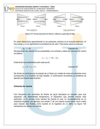 UNIVERSIDAD NACIONAL ABIERTA Y A DISTANCIA – UNAD
ESCUELA DE CIENCIAS BÁSICAS, TECNOLOGÍA E INGENIERÍA
CONTENIDO DIDÁCTICO DEL CURSO: 201015 – TERMODINÁMICA
Figura 113: Formas generales de toberas y difusores según tipo de flujo
En estos dispositivos generalmente no se presentan cambios en la energía potencial, no
hay trabajo y no es significativa la transferencia de calor. Para estos casos se expresa:
hec  Ecuación 234
Remplazando los valores de las propiedades a la entrada y salida del volumen de control
se obtiene:
)( 1212 hhee cc 
Ordenando las propiedades para cada punto:
1122 hehe cc  Ecuación 235
De donde se concluye que la energía de un fluido por unidad de masa es constante como
corresponde a un proceso de flujo estable. A continuación encontrará un problema de
ejemplo que ilustra esta situación.
Cámaras de mezcla
Con frecuencia dos corrientes de fluidos de igual naturaleza se mezclan para que
adquieran una determinada temperatura, al dispositivo que permite realizar esta
operación, se le conoce como cámara de mezcla el cual, no necesariamente es un
recipiente especial, por ejemplo una simple T de una tubería puede servir como medio
para mezclar dos fluidos, como sucede en la regadera de un baño. La figura 124
representa una cámara de mezcla.
 