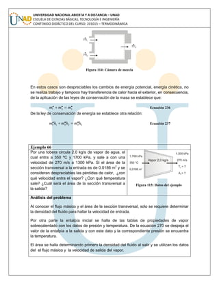 UNIVERSIDAD NACIONAL ABIERTA Y A DISTANCIA – UNAD
ESCUELA DE CIENCIAS BÁSICAS, TECNOLOGÍA E INGENIERÍA
CONTENIDO DIDÁCTICO DEL CURSO: 201015 – TERMODINÁMICA
Figura 114: Cámara de mezcla
En estos casos son despreciables los cambios de energía potencial, energía cinética, no
se realiza trabajo y tampoco hay transferencia de calor hacia el exterior, en consecuencia,
de la aplicación de las leyes de conservación de la masa se establece que:
... 321 mmm  Ecuación 236
De la ley de conservación de energía se establece otra relación:
332211
... hmhmhm  Ecuación 237
Ejemplo 66
Por una tobera circula 2.0 kg/s de vapor de agua, el
cual entra a 350 ºC y 1700 kPa, y sale a con una
velocidad de 270 m/s a 1300 kPa. Si el área de la
sección transversal a la entrada es de 0.0186 m2
y se
consideran despreciables las pérdidas de calor, ¿con
qué velocidad entra el vapor? ¿Con qué temperatura
sale? ¿Cuál será el área de la sección transversal a
la salida?
Figura 115: Datos del ejemplo
Análisis del problema
Al conocer el flujo másico y el área de la sección transversal, solo se requiere determinar
la densidad del fluido para hallar la velocidad de entrada.
Por otra parte la entalpía inicial se halla de las tablas de propiedades de vapor
sobrecalentado con los datos de presión y temperatura. De la ecuación 270 se despeja el
valor de la entalpía a la salida y con este dato y la correspondiente presión se encuentra
la temperatura.
El área se halla determinando primero la densidad del fluido al salir y se utilizan los datos
del el flujo másico y la velocidad de salida del vapor.
 