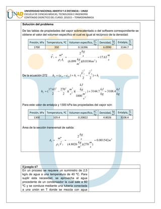 UNIVERSIDAD NACIONAL ABIERTA Y A DISTANCIA – UNAD
ESCUELA DE CIENCIAS BÁSICAS, TECNOLOGÍA E INGENIERÍA
CONTENIDO DIDÁCTICO DEL CURSO: 201015 – TERMODINÁMICA
Ejemplo 67
En un proceso se requiere un suministro de 2,5
kg/s de agua a una temperatura de 40 ºC. Para
suplir esta necesidad, se aprovecha el agua
procedente de un condensador la cual sale a 60
ºC y se conduce mediante una tubería conectada
a una unión en T donde se mezcla con agua
Solución del problema
De las tablas de propiedades del vapor sobrecalentado o del software correspondiente se
obtiene el valor del volumen específico el cual es igual al recíproco de la densidad:
Presión, kPa Temperatura, ºC Volumen específico, Densidad, Entalpía,
1700 350 0.16396 6.0990 3144.7
s
m
m
m
kg
s
kg
A
m
V 63.17
)0186.0)(099.6(
2
2
3
11
1
.



De la ecuación 272 1
2
2
2
1
1212 )
22
()( h
VV
heeh cc 

kg
kJ
kg
kJ
s
m
kg
kJ
s
m
h 4.31087.3144)
1000
)()(
2
270
2
63.17
(
2
22
222
2 
Para este valor de entalpía y 1300 kPa las propiedades del vapor son:
Presión, kPa Temperatura, ºC Volumen específico, Densidad, Entalpía,
1300 329.4 0.20822 4.8026 3108.4
Área de la sección transversal de salida:
2
3
22
2 001542.0
)270)(8026.4(
2.
m
s
m
m
kg
s
kg
V
m
A  

 