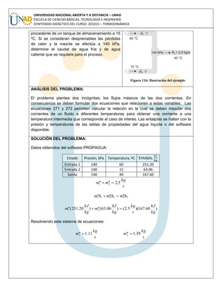 UNIVERSIDAD NACIONAL ABIERTA Y A DISTANCIA – UNAD
ESCUELA DE CIENCIAS BÁSICAS, TECNOLOGÍA E INGENIERÍA
CONTENIDO DIDÁCTICO DEL CURSO: 201015 – TERMODINÁMICA
procedente de un tanque de almacenamiento a 15
ºC. Si se consideran despreciables las pérdidas
de calor y la mezcla se efectúa a 140 kPa,
determine el caudal de agua fría y de agua
caliente que se requiere para el proceso.
Figura 116: Ilustración del ejemplo
ANÁLISIS DEL PROBLEMA:
El problema plantea dos incógnitas, los flujos másicos de las dos corrientes. En
consecuencia se deben formular dos ecuaciones que relacionen a estas variables. Las
ecuaciones 271 y 272 permiten calcular la relación en la cual se deben mezclar dos
corrientes de un fluido a diferentes temperaturas para obtener una corriente a una
temperatura intermedia que corresponde al caso de interés. Las entalpías se hallan con la
presión y temperaturas de las tablas de propiedades del agua líquida o del software
disponible.
SOLUCIÓN DEL PROBLEMA:
Datos obtenidos del software PROPAGUA:
Estado Presión, kPa Temperatura, ºC Entalpía,
Entrada 1 140 60 251.20
Entrada 2 140 15 63.06
Salida 140 40 167.60
s
kg
mm 5,2.. 21 
332211
... hmhmhm 
)60.167)(5.2()06.63()20.251( .. 21
kg
kJ
s
kg
kg
kJ
m
kg
kJ
m 
Resolviendo este sistema de ecuaciones:
s
kg
m 11.1.1 
s
kg
m 39.1.2 
 