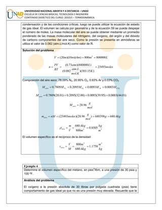 UNIVERSIDAD NACIONAL ABIERTA Y A DISTANCIA – UNAD
ESCUELA DE CIENCIAS BÁSICAS, TECNOLOGÍA E INGENIERÍA
CONTENIDO DIDÁCTICO DEL CURSO: 201015 – TERMODINÁMICA
condensación y de las condiciones críticas, luego se puede utilizar la ecuación de estado
de gas ideal. El volumen se calcula por geometría y de la ecuación 59 se puede despejar
el número de moles. La masa molecular del aire se puede obtener mediante un promedio
ponderado de las masas moleculares del nitrógeno, del oxígeno, del argón y del dióxido
de carbono componentes del aire seco. Como la presión se presenta en atmósferas se
utiliza el valor de 0.082 (atm.L/mol.K) como valor de R.
Solución del problema
LmmmmV 800000800)4)(10)(20( 3

moles
K
Kmol
Latm
Latm
RT
PV
n 23493
)15.303)(
.
.
082.0(
)800000)(73.0(

Composición del aire seco: 78.09% N2, 20.95% O2, 0.93% Ar y 0.03% CO2
222
0003.00093.02095.07809.0 COArONaire MMMMM 
)01.44(0003.0)95.39(0093.0)00.32(2095.0)01.28(7809.0 aireM
mol
g
Maire 96.28
kgg
mol
g
molesnMmaire 4.680680398)96.28)(23493( 
33
8505.0
800
4.680
m
kg
m
kg
V
m
aire 
El volumen específico es el recíproco de la densidad:
kg
m
kg
m
M
V
vaire
33
1758.1
4.680
800

Ejemplo 4
Determine el volumen específico del metano, en pies3
/lbm, a una presión de 30 psia y
100 ºF.
Análisis del problema
El oxígeno a la presión absoluta de 30 libras por pulgada cuadrada (psia) tiene
comportamiento de gas ideal ya que no es una presión muy elevada. Recuerde que la
 