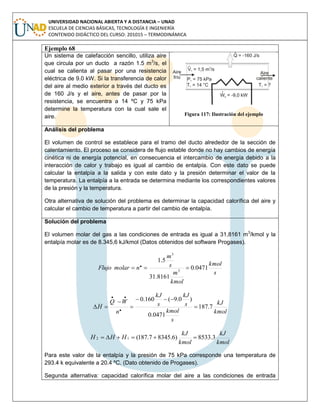 UNIVERSIDAD NACIONAL ABIERTA Y A DISTANCIA – UNAD
ESCUELA DE CIENCIAS BÁSICAS, TECNOLOGÍA E INGENIERÍA
CONTENIDO DIDÁCTICO DEL CURSO: 201015 – TERMODINÁMICA
Ejemplo 68
Un sistema de calefacción sencillo, utiliza aire
que circula por un ducto a razón 1.5 m3
/s, el
cual se calienta al pasar por una resistencia
eléctrica de 9.0 kW. Si la transferencia de calor
del aire al medio exterior a través del ducto es
de 160 J/s y el aire, antes de pasar por la
resistencia, se encuentra a 14 ºC y 75 kPa
determine la temperatura con la cual sale el
aire. Figura 117: Ilustración del ejemplo
Análisis del problema
El volumen de control se establece para el tramo del ducto alrededor de la sección de
calentamiento. El proceso se considera de flujo estable donde no hay cambios de energía
cinética ni de energía potencial, en consecuencia el intercambio de energía debido a la
interacción de calor y trabajo es igual al cambio de entalpía. Con este dato se puede
calcular la entalpía a la salida y con este dato y la presión determinar el valor de la
temperatura. La entalpía a la entrada se determina mediante los correspondientes valores
de la presión y la temperatura.
Otra alternativa de solución del problema es determinar la capacidad calorífica del aire y
calcular el cambio de temperatura a partir del cambio de entalpía.
Solución del problema
El volumen molar del gas a las condiciones de entrada es igual a 31,8161 m3
/kmol y la
entalpía molar es de 8.345,6 kJ/kmol (Datos obtenidos del software Progases).
s
kmol
kmol
m
s
m
nmolarFlujo 0471.0
8161.31
5.1
3
3
. 
kmol
kJ
s
kmol
s
kJ
s
kJ
n
WQ
H 7.187
0471.0
)0.9(160.0
.
..





kmol
kJ
kmol
kJ
HHH 3.8533)6.83457.187(12 
Para este valor de la entalpía y la presión de 75 kPa corresponde una temperatura de
293.4 k equivalente a 20.4 ºC. (Dato obtenido de Progases).
Segunda alternativa: capacidad calorífica molar del aire a las condiciones de entrada
 