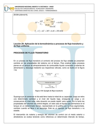 UNIVERSIDAD NACIONAL ABIERTA Y A DISTANCIA – UNAD
ESCUELA DE CIENCIAS BÁSICAS, TECNOLOGÍA E INGENIERÍA
CONTENIDO DIDÁCTICO DEL CURSO: 201015 – TERMODINÁMICA
29.08 kJ/(kmol K).
K
Kkmol
kJ
kmol
kJ
C
H
T
p
45.6
.
08.29
7.187



KTTT 45.29345.628712 
Lección 29: Aplicación de la termodinámica a procesos de flujo transitorio y
de flujo uniforme
PROCESOS DE FLUJO TRANSITORIO
En un proceso de flujo transitorio al contrario del proceso de flujo estable se presentan
cambios en las propiedades del sistema con el tiempo. Para analizar estos procesos
piense en un tanque de almacenamiento de combustible líquido conectado a tuberías de
alimentación y descarga mediante sus respectivas válvulas, como se ilustra en la figura
118.
Figura 118: Ejemplo de flujo transitorio
Suponga que al comenzar el día está lleno hasta la mitad de su capacidad, luego se retira
una determinada cantidad y el nivel del líquido baja, enseguida se carga y en
consecuencia el nivel sube, esta situación se puede repetir varia veces. Por lo tanto las
propiedades del volumen de control elegido, en este caso el líquido que permanece en el
tanque en un determinado tiempo, representado en la gráfica por la línea segmentada,
cambian cuando se llena o se descarga. Este es un ejemplo de flujo transitorio o no
estable.
El intercambio de materia y energía del volumen de control con el medio exterior o
alrededores se evalúa teniendo como referencia un determinado intervalo de tiempo.
 