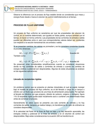 UNIVERSIDAD NACIONAL ABIERTA Y A DISTANCIA – UNAD
ESCUELA DE CIENCIAS BÁSICAS, TECNOLOGÍA E INGENIERÍA
CONTENIDO DIDÁCTICO DEL CURSO: 201015 – TERMODINÁMICA
Observe la diferencia con el proceso de flujo estable donde se consideraba que masa y
energía fluían desde o hacia el volumen de control indefinidamente en el tiempo.
PROCESO DE FLUJO UNIFORME
Un proceso de flujo uniforme se caracteriza por que las propiedades del volumen de
control, en un instante determinado, son iguales en todas partes, aunque cambian con el
tiempo, lo hacen en forma uniforme. Las propiedades de las corrientes de entrada o salida
pueden ser diferentes entre sí, pero sus correspondientes valores deben ser constantes
con respecto a la sección transversal de una entrada o salida.
Si se presentan cambios, los valores se promedian y se los considera constantes durante
el proceso. Entonces:
   jjiiVC mmWQE )( Ecuación 241
También como:
 

)½()½(
22
jjjjiiiiVC gzVhmgzVhmWQE Ecuación 242
Se presentan otras considerables simplificaciones cuando se consideran situaciones
donde no hay corrientes de salida o corrientes de entrada o cuando los cambios de
energía cinética o potencial son despreciables. Algunas de estas situaciones se analizan
en las siguientes aplicaciones.
Llenado de recipientes rígidos
Un problema común que se presenta en plantas industriales el cual se puede manejar
bajo el modelo de proceso de flujo uniforme, es el del llenado o carga de un tanque o
cilindro con un fluido que proviene de una línea de alimentación presurizada. Por ejemplo
el llenado de cilindros con gas propano, dióxido de carbono, oxígeno o nitrógeno, figura
119. El recipiente rígido puede estar inicialmente vacío o contener una determinada masa
antes de comenzar el proceso.
Generalmente en estos casos se presenta una sola corriente de entrada y no hay
corrientes de salida, tampoco se realiza trabajo y la transferencia de calor de ordinario se
considera despreciable.
Si la velocidad del fluido en la línea de flujo es baja y no hay elevación apreciable, las
energías cinética y potencial en la línea de entrada y en el volumen de control son
despreciables. Bajo estas consideraciones la ecuación 240 se transforma en:
 
