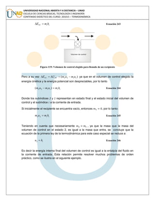 UNIVERSIDAD NACIONAL ABIERTA Y A DISTANCIA – UNAD
ESCUELA DE CIENCIAS BÁSICAS, TECNOLOGÍA E INGENIERÍA
CONTENIDO DIDÁCTICO DEL CURSO: 201015 – TERMODINÁMICA
iiVC hmE  Ecuación 243
Figura 119: Volumen de control elegido para llenado de un recipiente
Pero a su vez )( 1122 umumUE VCVC  ya que en el volumen de control elegido la
energía cinética y la energía potencial son despreciables, por lo tanto
ii hmumum  )( 1122 Ecuación 244
Donde los subíndices 2 y 1 representan en estado final y el estado inicial del volumen de
control y el subíndice a la corriente de entrada.
Si inicialmente el recipiente se encuentra vacío, entonces , por lo tanto:
ii hmum 22 Ecuación 245
Teniendo en cuenta que necesariamente , ya que la masa que la masa del
volumen de control en el estado 2, es igual a la masa que entra, se concluye que la
ecuación de la primera ley de la termodinámica para este caso especial se reduce a:
ihu 2 Ecuación 246
Es decir la energía interna final del volumen de control es igual a la entalpía del fluido en
la corriente de entrada. Esta relación permite resolver muchos problemas de orden
práctico, como se ilustra en el siguiente ejemplo.
 