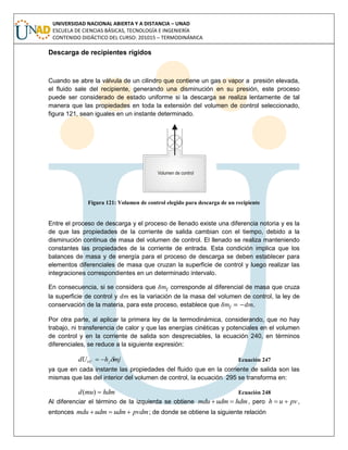 UNIVERSIDAD NACIONAL ABIERTA Y A DISTANCIA – UNAD
ESCUELA DE CIENCIAS BÁSICAS, TECNOLOGÍA E INGENIERÍA
CONTENIDO DIDÁCTICO DEL CURSO: 201015 – TERMODINÁMICA
Descarga de recipientes rígidos
Cuando se abre la válvula de un cilindro que contiene un gas o vapor a presión elevada,
el fluido sale del recipiente, generando una disminución en su presión, este proceso
puede ser considerado de estado uniforme si la descarga se realiza lentamente de tal
manera que las propiedades en toda la extensión del volumen de control seleccionado,
figura 121, sean iguales en un instante determinado.
Figura 121: Volumen de control elegido para descarga de un recipiente
Entre el proceso de descarga y el proceso de llenado existe una diferencia notoria y es la
de que las propiedades de la corriente de salida cambian con el tiempo, debido a la
disminución continua de masa del volumen de control. El llenado se realiza manteniendo
constantes las propiedades de la corriente de entrada. Esta condición implica que los
balances de masa y de energía para el proceso de descarga se deben establecer para
elementos diferenciales de masa que cruzan la superficie de control y luego realizar las
integraciones correspondientes en un determinado intervalo.
En consecuencia, si se considera que corresponde al diferencial de masa que cruza
la superficie de control y es la variación de la masa del volumen de control, la ley de
conservación de la materia, para este proceso, establece que .
Por otra parte, al aplicar la primera ley de la termodinámica, considerando, que no hay
trabajo, ni transferencia de calor y que las energías cinéticas y potenciales en el volumen
de control y en la corriente de salida son despreciables, la ecuación 240, en términos
diferenciales, se reduce a la siguiente expresión:
mjhdU jVC  Ecuación 247
ya que en cada instante las propiedades del fluido que en la corriente de salida son las
mismas que las del interior del volumen de control, la ecuación 295 se transforma en:
hdmmud )( Ecuación 248
Al diferenciar el término de la izquierda se obtiene hdmudmmdu  , pero pvuh  ,
entonces pvdmudmudmmdu  ; de donde se obtiene la siguiente relación
 