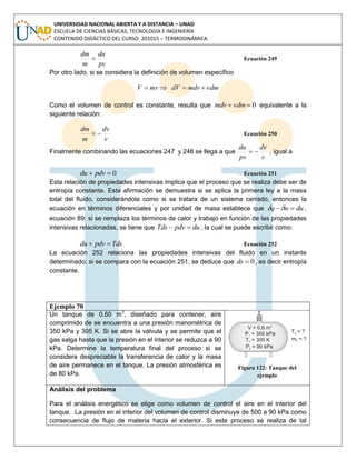 UNIVERSIDAD NACIONAL ABIERTA Y A DISTANCIA – UNAD
ESCUELA DE CIENCIAS BÁSICAS, TECNOLOGÍA E INGENIERÍA
CONTENIDO DIDÁCTICO DEL CURSO: 201015 – TERMODINÁMICA
pv
du
m
dm
 Ecuación 249
Por otro lado, si se considera la definición de volumen específico
vdmmdvdVmvV 
Como el volumen de control es constante, resulta que 0 vdmmdv equivalente a la
siguiente relación:
v
dv
m
dm
 Ecuación 250
Finalmente combinando las ecuaciones 247 y 248 se llega a que
v
dv
pv
du
 , igual a
0 pdvdu Ecuación 251
Esta relación de propiedades intensivas implica que el proceso que se realiza debe ser de
entropía constante. Esta afirmación se demuestra si se aplica la primera ley a la masa
total del fluido, considerándola como si se tratara de un sistema cerrado, entonces la
ecuación en términos diferenciales y por unidad de masa establece que duwq  ,
ecuación 89; si se remplaza los términos de calor y trabajo en función de las propiedades
intensivas relacionadas, se tiene que dupdvTds  , la cual se puede escribir como:
Tdspdvdu  Ecuación 252
La ecuación 252 relaciona las propiedades intensivas del fluido en un instante
determinado; si se compara con la ecuación 251, se deduce que 0ds , es decir entropía
constante.
Ejemplo 70
Un tanque de 0.60 m3
, diseñado para contener, aire
comprimido de se encuentra a una presión manométrica de
350 kPa y 305 K. Si se abre la válvula y se permite que el
gas salga hasta que la presión en el interior se reduzca a 90
kPa. Determine la temperatura final del proceso si se
considera despreciable la transferencia de calor y la masa
de aire permanece en el tanque. La presión atmosférica es
de 80 kPa.
Figura 122: Tanque del
ejemplo
Análisis del problema
Para el análisis energético se elige como volumen de control el aire en el interior del
tanque. La presión en el interior del volumen de control disminuye de 500 a 90 kPa como
consecuencia de flujo de materia hacia el exterior. Si este proceso se realiza de tal
 
