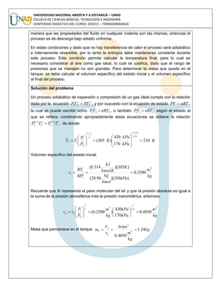 UNIVERSIDAD NACIONAL ABIERTA Y A DISTANCIA – UNAD
ESCUELA DE CIENCIAS BÁSICAS, TECNOLOGÍA E INGENIERÍA
CONTENIDO DIDÁCTICO DEL CURSO: 201015 – TERMODINÁMICA
manera que las propiedades del fluido en cualquier instante son las mismas, entonces el
proceso es de descarga bajo estado uniforme.
En estas condiciones y dado que no hay transferencia de calor el proceso será adiabático
e internamente reversible, por lo tanto la entropía debe mantenerse constante durante
este proceso. Esta condición permite calcular la temperatura final, para lo cual es
necesario considerar al aire como gas ideal, lo cual se justifica, dado que el rango de
presiones que se manejan no son grandes. Para determinar la masa que queda en el
tanque, se debe calcular el volumen específico del estado inicial y el volumen específico
al final del proceso.
Solución del problema
Un proceso adiabático de expansión o compresión de un gas ideal cumple con la relación
dada por la ecuación

1122 VPVP  , y por supuesto con la ecuación de estado nRTPV  ,
la cual se puede escribir como 222 nRTVP  , o también 111 nRTVP  , según el estado al
que se refiera; combinando apropiadamente estas ecuaciones se obtiene la relación

1
1
12
1
2 TPTP 
 , de donde:
K
kPa
kPa
K
P
P
TT 234
170
430
)305(
4,1
4,111
2
1
12 


















Volumen específico del estado inicial:
kg
m
kPa
kmol
kg
K
Kkmol
kJ
MP
RT
v
3
1
1
1 2500.0
)350)(96.28(
)305)(
.
314.8(

Recuerde que representa el peso molecular del air y que la presión absoluta es igual a
la suma de la presión atmosférica más la presión manométrica, entonces:
kg
m
kPa
kPa
kg
m
P
P
vv
3
4,1
1
3
1
2
1
12 4850.0
170
430
)2500.0( 













Masa que permanece en el tanque kg
kg
m
m
v
V
m 24.1
4850.0
6.0
3
3
2
2
2 
 