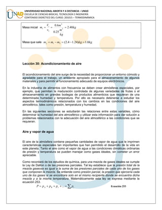UNIVERSIDAD NACIONAL ABIERTA Y A DISTANCIA – UNAD
ESCUELA DE CIENCIAS BÁSICAS, TECNOLOGÍA E INGENIERÍA
CONTENIDO DIDÁCTICO DEL CURSO: 201015 – TERMODINÁMICA
Masa inicial kg
kg
m
m
v
V
m 40.2
25.0
6.0
3
3
1
1
1 
Masa que sale kgkgmmmj 0.1)24.14.2(21 
Lección 30: Acondicionamiento de aire
El acondicionamiento del aire surge de la necesidad de proporcionar un entorno cómodo y
agradable para el trabajo, un ambiente apropiado para el almacenamiento de algunos
materiales y para permitir el funcionamiento adecuado de equipos electrónicos.
En la industria de alimentos con frecuencia se deben crear atmósferas especiales, por
ejemplo, que permitan la maduración controlada de algunas variedades de frutas o el
almacenamiento en grandes bodegas de productos alimenticios que requieran de una
determinada humedad y temperatura. Por ello es necesario detenerse a estudiar los
aspectos termodinámicos relacionados con los cambios en las condiciones del aire
atmosférico, tales como presión, temperatura y humedad.
En las siguientes secciones se estudiarán las relaciones entre estas variables, cómo
determinar la humedad del aire atmosférico y utilizar esta información para dar solución a
problemas relacionados con la adecuación del aire atmosférico a las condiciones que se
requieran.
Aire y vapor de agua
El aire de la atmósfera contiene pequeñas cantidades de vapor de agua que le imprimen
características especiales tan importantes que han permitido el desarrollo de la vida en
este planeta. Tanto el aire como el vapor de agua a las condiciones climáticas ordinarias
de presión y temperatura se pueden manejar como gases ideales, sin cometer un error
apreciable.
Como recordará de los estudios de química, para una mezcla de gases ideales se cumple
la Ley de Dalton o de las presiones parciales. Tal ley establece que la presión total de la
mezcla gaseosa es igual a la suma de las presiones parciales de cada uno de los gases
que componen la mezcla. Se entiende como presión parcial, la presión que ejercería cada
uno de los gases si se encontrara solo en el mismo recipiente donde se encuentra dicha
mezcla y a la misma temperatura. Matemáticamente esta ley se expresa mediante la
ecuación 253.
 icBA ppppP ... Ecuación 253
 