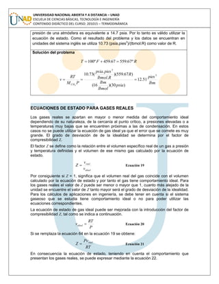 UNIVERSIDAD NACIONAL ABIERTA Y A DISTANCIA – UNAD
ESCUELA DE CIENCIAS BÁSICAS, TECNOLOGÍA E INGENIERÍA
CONTENIDO DIDÁCTICO DEL CURSO: 201015 – TERMODINÁMICA
presión de una atmósfera es equivalente a 14.7 psia. Por lo tanto es válido utilizar la
ecuación de estado. Como el resultado del problema y los datos se encuentran en
unidades del sistema inglés se utiliza 10.73 (psia.pies3
)/(lbmol.R) como valor de R.
Solución del problema
RFT º67.55967.459º100 
lbm
pies
psia
lbmol
lbm
R
Rlbmol
piespsia
PM
RT
v
CH
3
3
51.12
)30)(16(
)67.559)(
.
.
(73.10
4

ECUACIONES DE ESTADO PARA GASES REALES
Los gases reales se apartan en mayor o menor medida del comportamiento ideal
dependiendo de su naturaleza, de la cercanía al punto crítico, a presiones elevadas o a
temperaturas muy bajas que se encuentren próximas a las de condensación. En estos
casos no se puede utilizar la ecuación de gas ideal ya que el error que se comete es muy
grande. El grado de desviación de de la idealidad se determina por el factor de
compresibilidad Z.
El factor Z se define como la relación entre el volumen específico real de un gas a presión
y temperatura definidas y el volumen de ese mismo gas calculado por la ecuación de
estado.
ideal
real
v
v
Z  Ecuación 19
Por consiguiente si Z = 1, significa que el volumen real del gas coincide con el volumen
calculado por la ecuación de estado y por tanto el gas tiene comportamiento ideal. Para
los gases reales el valor de Z puede ser menor o mayor que 1, cuanto más alejado de la
unidad se encuentre el valor de Z tanto mayor será el grado de desviación de la idealidad.
Para los cálculos de aplicaciones en ingeniería, se debe tener en cuenta si el sistema
gaseoso que se estudia tiene comportamiento ideal o no para poder utilizar las
ecuaciones correspondientes.
La ecuación de estado de gas ideal puede ser mejorada con la introducción del factor de
compresibilidad Z, tal como se indica a continuación.
P
RT
videal  Ecuación 20
Si se remplaza la ecuación 64 en la ecuación 19 se obtiene:
RT
Pv
Z real
 Ecuación 21
En consecuencia la ecuación de estado, teniendo en cuenta el comportamiento que
presentan los gases reales, se puede expresar mediante la ecuación 22.
 