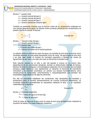 UNIVERSIDAD NACIONAL ABIERTA Y A DISTANCIA – UNAD
ESCUELA DE CIENCIAS BÁSICAS, TECNOLOGÍA E INGENIERÍA
CONTENIDO DIDÁCTICO DEL CURSO: 201015 – TERMODINÁMICA
Donde P = presión total
pA = presión parcial del gas A
pA = presión parcial del gas B
pA = presión parcial del gas C
pi = presión parcial de cualquier gas i
También es pertinente recordar que la fracción molar de un componente cualquiera en
una mezcla gaseosa es igual a la relación entre la presión parcial de ese componente y la
presión total de la mezcla. Entonces
P
p
y
n
n i
i
i
 Ecuación 254
Donde yi = fracción molar del gas i
pi = presión parcial del gas i
P = presión total
ni = número de moles del gas i
n = número de moles de la mezcla gaseosa
La relación entre la cantidad de vapor de agua y la cantidad de aire seco se conoce como
humedad absoluta, la cual puede expresarse como de masa de agua/masa de aire seco
y en este caso recibe el nombre de humedad específica o también en moles de
agua/moles de aire seco y en este otro caso se denomina humedad molar.
Esta relación cambia de un sitio a otro del planeta o incluso en un mismo sitio,
dependiendo de las condiciones climáticas, durante un determinado intervalo de tiempo.
Muchos fenómenos biológicos y microbiológicos dependen de la humedad, una humedad
excesiva puede deteriorar muy rápidamente un alimento al favorecer el crecimiento
microbiano y la actividad enzimática, en cambio una escasa humedad traería como
consecuencia la resequedad, endurecimiento o resquebrajamiento que cambian las
propiedades organolépticas de algunos alimentos.
Por ello es importante establecer las condiciones más apropiadas de humedad y
temperatura para el correcto almacenamiento de muchos productos alimenticios. La
humedad específica generalmente se representa mediante la letra  y su expresión
matemática es la siguiente:
as
OH
m
m 2
 Ecuación 255
Donde  = humedad específica
OHm 2 = masa de agua en el aire (kg)
asm = masa de aire seco
Tanto la masa de agua en el aire como la masa de aire seco se determinan mediante la
ecuación de estado y la masa molecular respectiva.
 
