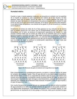UNIVERSIDAD NACIONAL ABIERTA Y A DISTANCIA – UNAD
ESCUELA DE CIENCIAS BÁSICAS, TECNOLOGÍA E INGENIERÍA
CONTENIDO DIDÁCTICO DEL CURSO: 201015 – TERMODINÁMICA
Humedad relativa
Cuando un gas o mezcla gaseosa cualquiera se encuentra en contacto con la superficie
de un líquido se produce un paso espontáneo de materia de la fase líquida a la fase
gaseosa hasta que la presión parcial del vapor en la mezcla gaseosa sea igual a la
presión de vapor del líquido a la temperatura a la cual se encuentra dicha mezcla. En este
punto se dice que el gas se encuentra saturado. En la figura 136 se ilustra esta situación:
a una determinada temperatura, una mezcla de los gases A y B se encuentra en contacto
con el líquido A.
Inicialmente el número de moles de A en fase gaseosa es muy reducido de tal manera
que la presión parcial de A es menor que la correspondiente presión de vapor a esa
temperatura, por lo tanto, se produce la evaporación espontánea del líquido A y este
proceso continúa hasta que el numero de moles de A es suficiente para que la presión
parcial se iguale a la presión de vapor. Bajo estas condiciones se establece un equilibrio
dinámico entre la velocidad de evaporación y la velocidad de condensación. Cuando el
número de moles de A en fase gaseosa es tan alto que la presión parcial de A es mayor
que la presión de vapor se produce la condensación espontánea del vapor hasta que
nuevamente se alcanza el equilibrio.
Figura 123: Mezcla de dos gases en contacto con la superficie de un líquido
Este comportamiento es completamente general y se aplica a cualquier mezcla de gases
en contacto con cualquier líquido. Para el caso del aire a una determinada temperatura,
éste también tiene un límite en su capacidad de contener vapor de agua, a tal estado se le
conoce como aire saturado; se presenta cuando la presión parcial del vapor de agua en el
aire es igual a la presión de vapor del agua a esa temperatura, cualquier cantidad de agua
adicional que contenga se condensará hasta alcanzar el equilibrio entre el agua líquida y
el vapor de agua en el aire.
Con mucha frecuencia la humedad del aire se expresa como la relación entre la cantidad
de agua presente en el aire y la cantidad máxima de agua que el aire puede contener a
una determinada temperatura. Esta relación se conoce como humedad relativa, la cual
generalmente, se representa por la letra griega . Entonces, dado que la cantidad de agua
 