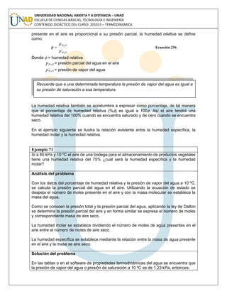 UNIVERSIDAD NACIONAL ABIERTA Y A DISTANCIA – UNAD
ESCUELA DE CIENCIAS BÁSICAS, TECNOLOGÍA E INGENIERÍA
CONTENIDO DIDÁCTICO DEL CURSO: 201015 – TERMODINÁMICA
presente en el aire es proporcional a su presión parcial, la humedad relativa se define
como:

OH
OH
p
p
2
2
 Ecuación 256
Donde  = humedad relativa
OHp 2
= presión parcial del agua en el aire

OHp 2
= presión de vapor del agua
La humedad relativa también se acostumbra a expresar como porcentaje, de tal manera
que el porcentaje de humedad relativa (%) es igual a 100. Así el aire tendrá una
humedad relativa del 100% cuando se encuentra saturado y de cero cuando se encuentra
seco.
En el ejemplo siguiente se ilustra la relación existente entre la humedad específica, la
humedad molar y la humedad relativa.
Ejemplo 71
Si a 80 kPa y 10 ºC el aire de una bodega para el almacenamiento de productos vegetales
tiene una humedad relativa del 75% ¿cuál será la humedad específica y la humedad
molar?
Análisis del problema
Con los datos del porcentaje de humedad relativa y la presión de vapor del agua a 10 ºC,
se calcula la presión parcial del agua en el aire. Utilizando la ecuación de estado se
despeja el número de moles presente en el aire y con la masa molecular se establece la
masa del agua.
Como se conocen la presión total y la presión parcial del agua, aplicando la ley de Dalton
se determina la presión parcial del aire y en forma similar se expresa el número de moles
y correspondiente masa de aire seco.
La humedad molar se establece dividiendo el número de moles de agua presentes en el
aire entre el número de moles de aire seco.
La humedad específica se establece mediante la relación entre la masa de agua presente
en el aire y la masa se aire seco.
Solución del problema
En las tablas o en el software de propiedades termodinámicas del agua se encuentra que
la presión de vapor del agua o presión de saturación a 10 ºC es de 1.23 kPa, entonces:
Recuerde que a una determinada temperatura la presión de vapor del agua es igual a
su presión de saturación a esa temperatura.
 