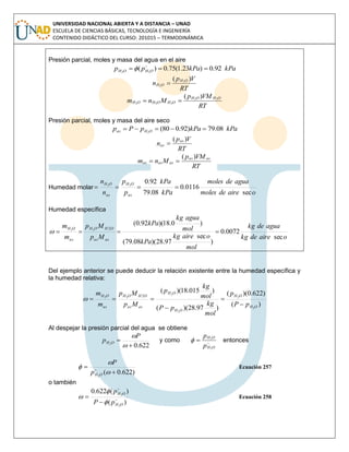 UNIVERSIDAD NACIONAL ABIERTA Y A DISTANCIA – UNAD
ESCUELA DE CIENCIAS BÁSICAS, TECNOLOGÍA E INGENIERÍA
CONTENIDO DIDÁCTICO DEL CURSO: 201015 – TERMODINÁMICA
Presión parcial, moles y masa del agua en el aire
kPakPapp OHOH 92.0)23.1(75.0)( 22
 

RT
Vp
n OH
OH
)( 2
2

RT
VMp
Mnm OHOH
OHOHOH
22
222
)(

Presión parcial, moles y masa del aire seco
kPakPapPp OHas 08.79)92.080(2

RT
Vp
n as
as
)(

RT
VMp
Mnm asas
asasas
)(

Humedad molar
oairedemoles
aguademoles
kPa
kPa
p
p
n
n
as
OH
as
OH
sec
0116.0
08.79
92.022

Humedad específica
oairedekg
aguadekg
mol
oairekg
kPa
mol
aguakg
kPa
Mp
Mp
m
m
asas
OHOH
as
OH
sec
0072.0
)
sec
97.28)(08.79(
)0.18)(92.0(
222

Del ejemplo anterior se puede deducir la relación existente entre la humedad específica y
la humedad relativa:
)(
)622.0)((
)97.28)((
)015.18)((
2
2
2
2
22 2
OH
OH
OH
OH
asas
OHOH
as
OH
pP
p
mol
kg
pP
mol
kg
p
Mp
Mp
m
m




Al despejar la presión parcial del agua se obtiene
622.02



P
p OH y como 
OH
OH
p
p
2
2
 entonces
)622.0(2




 
OHp
P
Ecuación 257
o también
)(
)(622.0
2
2


OH
OH
pP
p




 Ecuación 258
 