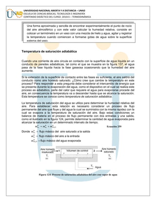 UNIVERSIDAD NACIONAL ABIERTA Y A DISTANCIA – UNAD
ESCUELA DE CIENCIAS BÁSICAS, TECNOLOGÍA E INGENIERÍA
CONTENIDO DIDÁCTICO DEL CURSO: 201015 – TERMODINÁMICA
Temperatura de saturación adiabática
Cuando una corriente de aire circula en contacto con la superficie de agua líquida en un
conducto de paredes adiabáticas, tal como el que se muestra en la figura 137, el agua
pasa de la fase líquida hacia la fase gaseosa ocasionando que la humedad del aire
aumente.
Si la extensión de la superficie de contacto entre las fases es suficiente, el aire saldrá del
conducto como aire húmedo saturado. ¿Cómo cree que cambie la temperatura en este
proceso? Para responder a esta pregunta debe considerar el intercambio de energía que
se presenta durante la evaporación del agua, como el dispositivo en el cual se realiza este
proceso es adiabático, parte del calor que requiere el agua para evaporarse procede del
aire, en consecuencia la temperatura va a descender hasta que se alcance la saturación.
Esta temperatura se conoce como temperatura de saturación adiabática.
La temperatura de saturación del agua se utiliza para determinar la humedad relativa del
aire. Para establecer esta relación es necesario considerar un proceso de flujo
permanente del aire que fluye y del agua la cual se suministra con la misma rapidez con la
cual se evapora a la temperatura de saturación del aire. Bajo estas condiciones un
balance de materia en el proceso de flujo permanente con dos entradas y una salida,
como el ilustrado en la figura 124, permite determinar la cantidad de agua evaporada para
alcanzar la saturación en un determinado intervalo de tiempo.

 OHaa mmm 212
Ecuación 259
Donde 
2am flujo másico del aire saturado a la salida

1am flujo másico del aire a la entrada

OHm 2
flujo másico del agua evaporada
Figura 124: Proceso de saturación adiabática del aire con vapor de agua
Una forma aproximada y sencilla de encontrar experimentalmente el punto de rocío
del aire atmosférico y con este valor calcular la humedad relativa, consiste en
colocar un termómetro en un vaso con una mezcla de hielo y agua, agitar y registrar
la temperatura cuando comiencen a formarse gotas de agua sobre la superficie
externa del vaso.
 