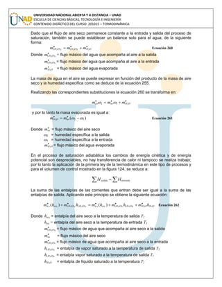 UNIVERSIDAD NACIONAL ABIERTA Y A DISTANCIA – UNAD
ESCUELA DE CIENCIAS BÁSICAS, TECNOLOGÍA E INGENIERÍA
CONTENIDO DIDÁCTICO DEL CURSO: 201015 – TERMODINÁMICA
Dado que el flujo de aire seco permanece constante a la entrada y salida del proceso de
saturación, también se puede establecer un balance solo para el agua, de la siguiente
forma:

 OHOHOH mmm 21222 )()( Ecuación 260
Donde 
22 )( OHm = flujo másico del agua que acompaña al aire a la salida

12 )( OHm = flujo másico del agua que acompaña al aire a la entrada

OHm 2
= flujo másico del agua evaporada
La masa de agua en el aire se puede expresar en función del producto de la masa de aire
seco y la humedad específica como se deduce de la ecuación 255.
Realizando las correspondientes substituciones la ecuación 260 se transforma en:

 OHasas mmm 212 
y por lo tanto la masa evaporada es igual a:
)( 122
  
asOH mm Ecuación 261
Donde

asm = flujo másico del aire seco
2 = humedad específica a la salida
1 = humedad específica a la entrada

OHm 2
= flujo másico del agua evaporada
En el proceso de saturación adiabática los cambios de energía cinética y de energía
potencial son despreciables, no hay transferencia de calor ni tampoco se realiza trabajo;
por lo tanto la aplicación de la primera ley de la termodinámica en este tipo de procesos y
para el volumen de control mostrado en la figura 124, se reduce a:
  entradasalida HH
La suma de las entalpías de las corrientes que entran debe ser igual a la suma de las
entalpías de salida. Aplicando este principio se obtiene la siguiente ecuación:
OHOHOHOHassaOHOHassa hmhmhmhmhm 221212122222 )()()()( )()( 
 Ecuación 262
Donde 2ash = entalpía del aire seco a la temperatura de salida T2
1ash = entalpía del aire seco a la temperatura de entrada T1

22 )( OHm = flujo másico de agua que acompaña al aire seco a la salida

asm = flujo másico del aire seco

12 )( OHm = flujo másico de agua que acompaña al aire seco a la entrada
22 )( OHh = entalpía de vapor saturado a la temperatura de salida T2
12 )( OHh = entalpía vapor saturado a la temperatura de salida T1
OHh 2
= entalpía de líquido saturado a la temperatura T2
 