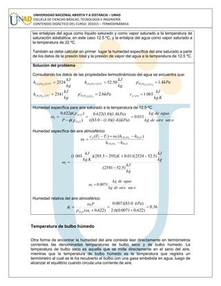 UNIVERSIDAD NACIONAL ABIERTA Y A DISTANCIA – UNAD
ESCUELA DE CIENCIAS BÁSICAS, TECNOLOGÍA E INGENIERÍA
CONTENIDO DIDÁCTICO DEL CURSO: 201015 – TERMODINÁMICA
las entalpías del agua como líquido saturado y como vapor saturado a la temperatura de
saturación adiabática, en este caso 12.5 ºC, y la entalpía del agua como vapor saturado a
la temperatura de 22 ºC.
También se debe calcular en primer lugar la humedad específica del aire saturado a partir
de los datos de la presión total y la presión de vapor del agua a la temperatura de 12.5 ºC.
Solución del problema
Consultando los datos de las propiedades termodinámicas del agua se encuentra que:
kg
kJ
h COH g
2524º5,12)( 2

kg
kJ
h COH l
50.52º5,12)( 2
 kPap COH 4.1)º5,12(2

kg
kJ
h COH g
2541º22)( 2
 kPap COH 6.2)º22(2

Kkg
kJ
c airep
.
003.1
Humedad específica para aire saturado a la temperatura de 12,5 ºC
oairedekg
aguadekg
kPa
kPa
pP
p
OH
OH
sec
011.0
)))4.1)(0.1(0.83((
)4.1)(0.1(622.0
)(
)(622.0
2
2
2 



 




Humedad específica del aire atmosférico
OHOH
OHOHp
hh
hhTTc
212
222
)(
)(212
1
)()(





kg
kJ
kg
kJ
K
Kkg
kJ
)5.522541(
)5.522524(011.0)2955.285)(
.
003.1(
1



oairedekg
aguadekg
sec
0071.01 
Humedad relativa del aire atmosférico:
36.0
)622.00071.0(6.2
)0.83(0071.0
)622.0( 1
1
1
2





kPa
p
P
OH 

 
Temperatura de bulbo húmedo
Otra forma de encontrar la humedad del aire consiste leer directamente en termómetros
corrientes las denominadas temperaturas de bulbo seco y de bulbo húmedo. La
temperatura de bulbo seco es aquella que se mide directamente en el seno del aire,
mientras que la temperatura de bulbo húmedo es la temperatura que registra un
termómetro al cual se le ha recubierto el bulbo con una gasa embebida en agua, luego de
alcanzar el equilibrio cuando circula una corriente de aire.
 