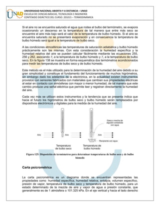 UNIVERSIDAD NACIONAL ABIERTA Y A DISTANCIA – UNAD
ESCUELA DE CIENCIAS BÁSICAS, TECNOLOGÍA E INGENIERÍA
CONTENIDO DIDÁCTICO DEL CURSO: 201015 – TERMODINÁMICA
Si el aire no se encuentra saturado el agua que rodea al bulbo del termómetro, se evapora
ocasionando un descenso en la temperatura de tal manera que entre más seco se
encuentre el aire más bajo será el valor de la temperatura de bulbo húmedo. Si el aire se
encuentra saturado no se presentará evaporación y en consecuencia la temperatura de
bulbo húmedo será igual a la temperatura de bulbo seco.
A las condiciones atmosféricas las temperaturas de saturación adiabática y bulbo húmedo
prácticamente son las mismas. Con esta consideración la humedad específica y la
humedad relativa del aire se pueden calcular fácilmente mediante las ecuaciones 255,
256 y 262, asociando T2 a la temperatura de bulbo húmedo y T1 a la temperatura de bulbo
seco. En la figura 138 se muestra en forma esquemática dos termómetros acondicionados
para medir las temperaturas de bulbo seco y de bulbo húmedo.
Este método es el más utilizado para la determinación de la humedad del aire debido a su
gran simplicidad y constituye el fundamento del funcionamiento de muchos higrómetros,
sin embargo dado los adelantos de la electrónica, en la actualidad existen instrumentos
provistos con sensores fabricados con materiales que cambian sus propiedades eléctricas
al estar en contacto con atmósferas con mayor o menor humedad, de tal manera que este
cambio produce una señal eléctrica que permite leer y registran directamente la humedad
del aire.
Cada vez más se utilizan estos instrumentos y la tendencia que se presenta indica que
hacia el futuro los higrómetros de bulbo seco y bulbo húmedo serán remplazados por
dispositivos electrónicos y digitales para la medida de la humedad del aire.
Figura 125: Disposición de termómetros para determinar temperaturas de bulbo seco y de bulbo
húmedo
Carta psicrométrica
La carta psicrométrica es un diagrama donde se encuentran representadas las
propiedades como humedad específica, humedad relativa, entalpía, volumen específico,
presión de vapor, temperatura de bulbo seco y temperatura de bulbo húmedo, para un
estado determinado de la mezcla de aire y vapor de agua a presión constante, que
generalmente es de 1 atmósfera o 101.325 kPa. En el eje vertical y hacia el lado derecho
 