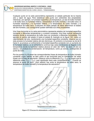 UNIVERSIDAD NACIONAL ABIERTA Y A DISTANCIA – UNAD
ESCUELA DE CIENCIAS BÁSICAS, TECNOLOGÍA E INGENIERÍA
CONTENIDO DIDÁCTICO DEL CURSO: 201015 – TERMODINÁMICA
Cualquier punto en la carta psicrométrica representa un estado particular de la mezcla
aire y vapor de agua. Para establecer este punto son suficientes dos propiedades
intensivas, por ejemplo, la humedad específica y la temperatura, ya sea de bulbo húmedo
o de bulbo seco; la humedad relativa y temperatura de bulbo húmedo o de bulbo seco; la
humedad específica y la humedad relativa, o la temperatura de bulbo húmedo y la
temperatura de bulbo seco. Cualquiera de estas parejas de datos determinan el estado
del aire húmedo y por consiguiente quedan definidas sus otras propiedades.
Una línea horizontal en la carta psicrométrica representa estados de humedad específica
constante a diferentes temperaturas y a presión constante. Una línea vertical representa
estados donde la temperatura de bulbo seco es constante a diferentes humedades. Por
ejemplo el cambio del estado A hacia el estado B, ilustrado en la figura 140, indica un
calentamiento del aire, manteniendo una humedad específica constante; observe que en
este proceso la humedad relativa del aire disminuye. Al contrario si el proceso se da de B
hacia A, se produce un enfriamiento a humedad específica constante con un aumento de
la humedad relativa y si el enfriamiento continúa bajo estas condiciones se llegará a una
temperatura donde la humedad relativa alcanza el valor del 100%, es decir, el aire se
satura y se produce la condensación; tal temperatura, como ya conoce, corresponde al
punto de rocío.
Por los puntos A y B pasan las correspondientes líneas de temperatura de bulbo húmedo
constante cuyos valores se leen sobre el eje horizontal para la intersección de estas
líneas con la línea de saturación. Observe como la diferencia (TbsB -TbhB) es mayor que la
diferencia entre (TbsA – TbhA) ¿qué significado tiene este comportamiento? Cuando se
alcanza el punto de rocío, ¿qué relación hay entre la temperatura de bulbo seco, la
temperatura de bulbo húmedo y la temperatura de saturación?
Figura 127: Procesos de calentamiento o enfriamiento a humedad constante
 
