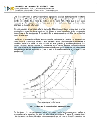 UNIVERSIDAD NACIONAL ABIERTA Y A DISTANCIA – UNAD
ESCUELA DE CIENCIAS BÁSICAS, TECNOLOGÍA E INGENIERÍA
CONTENIDO DIDÁCTICO DEL CURSO: 201015 – TERMODINÁMICA
Una línea vertical en la carta psicrométrica representa estados de temperatura constante
del aire para diferentes contenidos de humedad bajo una presión también constante. El
cambio de estado de A hacia B, ilustrado en la figura 127, indica que el aire gana
humedad y este proceso continúa hasta que el aire se satura, es decir, la línea vertical
alcanza a la línea de saturación.
En este proceso la humedad relativa aumenta. El proceso contrario implica que el aire a
temperatura constante pierde humedad. La diferencia entre los valores de las humedades
específicas de los puntos A y B corresponde al agua ganada o perdida por unidad de
masa de aire seco.
La diferencia entre estos valores permite calcular fácilmente la cantidad de agua retirada
de un material que ha sido sometido a un secado o a una deshidratación si se conoce la
humedad específica inicial del aire utilizado en este proceso y su correspondiente flujo
másico; también permite calcular la cantidad de agua que se requiere suministrar al aire
para que alcance una determinad humedad relativa para que cumpla con las condiciones
apropiadas para crear un ambiente propicio para el almacenamiento de algunos productos
alimenticios.
Figura 128: Procesos de humidificación o deshumidificación
En la figura 129 se representan otros procesos donde simultáneamente varían la
temperatura y la humedad del aire, por ejemplo el proceso de A hacia B, representa un
calentamiento con humidificación, mientras que el proceso en la dirección opuesta, es
 