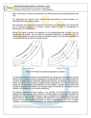 UNIVERSIDAD NACIONAL ABIERTA Y A DISTANCIA – UNAD
ESCUELA DE CIENCIAS BÁSICAS, TECNOLOGÍA E INGENIERÍA
CONTENIDO DIDÁCTICO DEL CURSO: 201015 – TERMODINÁMICA
decir, de B hacia A, implica un enfriamiento con disminución de la humedad específica del
aire.
Es interesante que observe como cambian las temperaturas de bulbo húmedo y la
humedad relativa en estos procesos.
En el proceso de C hacia D se presenta un aumento de la temperatura con disminución
de la humedad específica, el proceso inverso desde D hacia C corresponde al
enfriamiento con humidificación.
Muchos de estos procesos se presentan en el acondicionamiento de aire y en las
operaciones de secado. Con los datos de humedad específica y temperatura para un
estado determinado se pueden calcular la cantidad de agua y de aire seco presentes en
un volumen definido de aire a una presión dada.
Figura 129: Procesos con cambio de temperatura y humedad
La carta psicrométrica constituye una herramienta muy valiosa para todo ingeniero ya que
ahorra muchos cálculos como los realizados en el ejemplo 68; por mucho tiempo ésta fue
la fuente de datos para las diferentes aplicaciones técnicas, sin embargo, actualmente a
través de Internet se encuentran programas que proporcionan en forma inmediata los
valores de las propiedades psicrométricas en forma rápida y precisa si se conocen dos
variables y la presión atmosférica o la elevación sobre el nivel del mar. En la figura 130 se
muestra una interfase de uno de estos programas.2
El programa funciona en forma intuitiva y muy sencilla, en la tabla del lado izquierdo
aparecen los datos que se deben introducir. Se debe elegir en primer lugar el sistema de
unidades con el cual se quiere trabajar, luego se establecen la temperatura del aire y la
altitud sobre el nivel del mar, enseguida se selecciona o bien la temperatura de bulbo
húmedo, la humedad relativa o el punto de rocío y finalmente se da clic en el botón
“Calcular” e inmediatamente se actualizan los valores de las propiedades como la presión
2
MILLÁN, José A. Psicrometría. En: http://www.sc.ehu.es/nmwmigaj/CartaPsy.htm.
 