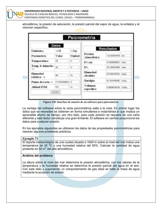 UNIVERSIDAD NACIONAL ABIERTA Y A DISTANCIA – UNAD
ESCUELA DE CIENCIAS BÁSICAS, TECNOLOGÍA E INGENIERÍA
CONTENIDO DIDÁCTICO DEL CURSO: 201015 – TERMODINÁMICA
atmosférica, la presión de saturación, la presión parcial del vapor de agua, la entalpía y el
volumen específico.
Figura 130: Interfase de usuario de un software para psicrometría.
La ventaja del software sobre la carta psicrométrica salta a la vista. En primer lugar los
datos que se necesitan se obtienen en forma simultánea e instantánea lo que implica un
apreciable ahorro de tiempo, por otro lado, para cada presión se requiere de una carta
diferente y este factor constituye una gran limitante. El software en cambio proporciona los
datos para cualquier presión.
En los ejemplos siguientes se utilizaran los datos de las propiedades psicrométricas para
resolver algunos problemas prácticos.
Ejemplo 73
El reporte meteorológico de una ciudad situada a 1600 m sobre el nivel del mar indica una
temperatura de 25 ºC y una humedad relativa del 85%. Calcular la cantidad de agua
presente en 50 m3
del aire atmosférico.
Análisis del problema
La altura sobre el nivel del mar determina la presión atmosférica, con los valores de la
temperatura y la humedad relativa se determina la presión parcial del agua en el aire.
Con este dato y suponiendo un comportamiento de gas ideal se halla la masa de agua
mediante la ecuación de estado.
 