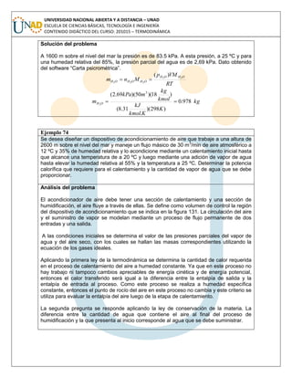 UNIVERSIDAD NACIONAL ABIERTA Y A DISTANCIA – UNAD
ESCUELA DE CIENCIAS BÁSICAS, TECNOLOGÍA E INGENIERÍA
CONTENIDO DIDÁCTICO DEL CURSO: 201015 – TERMODINÁMICA
Solución del problema
A 1600 m sobre el nivel del mar la presión es de 83.5 kPa. A esta presión, a 25 ºC y para
una humedad relativa del 85%, la presión parcial del agua es de 2,69 kPa. Dato obtenido
del software “Carta psicrométrica”.
RT
VMp
Mnm
OHOH
OHOHOH
22
222
)(

kg
K
Kkmol
kJ
kmol
kg
mkPa
m OH 978.0
)298)(
.
31.8(
)18)(50)(69.2( 3
2

Ejemplo 74
Se desea diseñar un dispositivo de acondicionamiento de aire que trabaje a una altura de
2600 m sobre el nivel del mar y maneje un flujo másico de 30 m3
/min de aire atmosférico a
12 ºC y 35% de humedad relativa y lo acondicione mediante un calentamiento inicial hasta
que alcance una temperatura de a 20 ºC y luego mediante una adición de vapor de agua
hasta elevar la humedad relativa al 55% y la temperatura a 25 ºC. Determinar la potencia
calorífica que requiere para el calentamiento y la cantidad de vapor de agua que se debe
proporcionar.
Análisis del problema
El acondicionador de aire debe tener una sección de calentamiento y una sección de
humidificación, el aire fluye a través de ellas. Se define como volumen de control la región
del dispositivo de acondicionamiento que se indica en la figura 131. La circulación del aire
y el suministro de vapor se modelan mediante un proceso de flujo permanente de dos
entradas y una salida.
A las condiciones iniciales se determina el valor de las presiones parciales del vapor de
agua y del aire seco, con los cuales se hallan las masas correspondientes utilizando la
ecuación de los gases ideales.
Aplicando la primera ley de la termodinámica se determina la cantidad de calor requerida
en el proceso de calentamiento del aire a humedad constante. Ya que en este proceso no
hay trabajo ni tampoco cambios apreciables de energía cinética y de energía potencial,
entonces el calor transferido será igual a la diferencia entre la entalpía de salida y la
entalpía de entrada al proceso. Como este proceso se realiza a humedad específica
constante, entonces el punto de rocío del aire en este proceso no cambia y este criterio se
utiliza para evaluar la entalpía del aire luego de la etapa de calentamiento.
La segunda pregunta se responde aplicando la ley de conservación de la materia. La
diferencia entre la cantidad de agua que contiene el aire al final del proceso de
humidificación y la que presenta al inicio corresponde al agua que se debe suministrar.
 