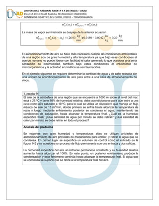 UNIVERSIDAD NACIONAL ABIERTA Y A DISTANCIA – UNAD
ESCUELA DE CIENCIAS BÁSICAS, TECNOLOGÍA E INGENIERÍA
CONTENIDO DIDÁCTICO DEL CURSO: 201015 – TERMODINÁMICA
)()( 3)(2 2
 
 asvOHas mmm
La masa de vapor suministrada se despeja de la anterior ecuación
min
29.0)0042.00150.0)(
min
93.26()( 23)(2
kg
kg
kJkg
mm asvOH  

El acondicionamiento de aire se hace más necesario cuando las condiciones ambientales
de una región son de gran humedad y alta temperatura ya que bajo esas condiciones el
cuerpo humano no puede liberar con facilidad el calor generado lo que ocasiona una seria
sensación de incomodidad, también bajo estas condiciones el crecimiento de
microorganismos y la actividad enzimática se ven favorecidos.
En el ejemplo siguiente se requiere determinar la cantidad de agua y de calor retirada por
una unidad de acondicionamiento de aire para entre a una cava de almacenamiento de
vinos.
Ejemplo 75
El aire de la atmósfera de una región que se encuentra a 1000 m sobre el nivel del mar,
está a 28 ºC y tiene 80% de humedad relativa; debe acondicionarse para que entre a una
cava como aire saturado a 10 ºC, para lo cual se utiliza un dispositivo que maneja un flujo
másico de aire de 15 m3
/min, donde primero se enfría hasta alcanzar la temperatura de
rocío y luego mediante enfriamiento posterior se condensa el agua, manteniendo las
condiciones de saturación, hasta alcanzar la temperatura final. ¿Cuál es la humedad
específica final? ¿Qué cantidad de agua por minuto se debe retirar? ¿Qué cantidad de
calor por minuto se debe retirar en todo el proceso?
Análisis del problema
En regiones con gran humedad y temperaturas altas se utilizan unidades de
acondicionamiento de aire provistas de mecanismos para enfriar, y retirar el agua que se
condensa. En primer lugar se especifica un volumen de control como el indicado en la
figura 145 y se considera un proceso de flujo permanente con una entrada y dos salidas.
La humedad específica del aire al enfriarse permanece constante y su humedad relativa
aumenta hasta alcanzar el 100%. En este punto, un posterior enfriamiento produce la
condensación y este fenómeno continúa hasta alcanzar la temperatura final. El agua que
se condensa se supone que se retira a la temperatura final del aire.
 