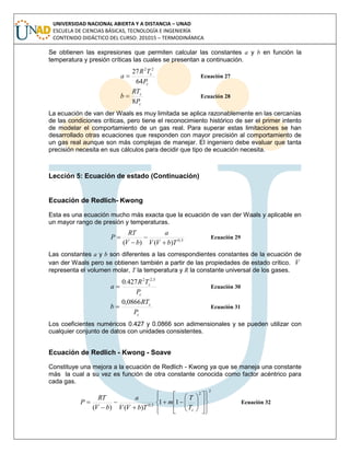 UNIVERSIDAD NACIONAL ABIERTA Y A DISTANCIA – UNAD
ESCUELA DE CIENCIAS BÁSICAS, TECNOLOGÍA E INGENIERÍA
CONTENIDO DIDÁCTICO DEL CURSO: 201015 – TERMODINÁMICA
Se obtienen las expresiones que permiten calcular las constantes a y b en función la
temperatura y presión críticas las cuales se presentan a continuación.
c
c
P
TR
a
64
27 22
 Ecuación 27
c
c
P
RT
b
8
 Ecuación 28
La ecuación de van der Waals es muy limitada se aplica razonablemente en las cercanías
de las condiciones críticas, pero tiene el reconocimiento histórico de ser el primer intento
de modelar el comportamiento de un gas real. Para superar estas limitaciones se han
desarrollado otras ecuaciones que responden con mayor precisión al comportamiento de
un gas real aunque son más complejas de manejar. El ingeniero debe evaluar que tanta
precisión necesita en sus cálculos para decidir que tipo de ecuación necesita.
Lección 5: Ecuación de estado (Continuación)
Ecuación de Redlich- Kwong
Esta es una ecuación mucho más exacta que la ecuación de van der Waals y aplicable en
un mayor rango de presión y temperaturas.
5,0
)()( TbVV
a
bV
RT
P



 Ecuación 29
Las constantes a y b son diferentes a las correspondientes constantes de la ecuación de
van der Waals pero se obtienen también a partir de las propiedades de estado crítico. V
representa el volumen molar, T la temperatura y R la constante universal de los gases.
c
c
P
TR
a
5,22
427.0
 Ecuación 30
c
c
P
RT
b
0866,0
 Ecuación 31
Los coeficientes numéricos 0.427 y 0.0866 son adimensionales y se pueden utilizar con
cualquier conjunto de datos con unidades consistentes.
Ecuación de Redlich - Kwong - Soave
Constituye una mejora a la ecuación de Redlich - Kwong ya que se maneja una constante
más la cual a su vez es función de otra constante conocida como factor acéntrico para
cada gas.
2
2
5,0
11
)()( 


























cT
T
m
TbVV
a
bV
RT
P Ecuación 32
 
