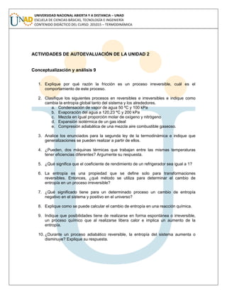 UNIVERSIDAD NACIONAL ABIERTA Y A DISTANCIA – UNAD
ESCUELA DE CIENCIAS BÁSICAS, TECNOLOGÍA E INGENIERÍA
CONTENIDO DIDÁCTICO DEL CURSO: 201015 – TERMODINÁMICA
ACTIVIDADES DE AUTOEVALUACIÓN DE LA UNIDAD 2
Conceptualización y análisis 9
1. Explique por qué razón la fricción es un proceso irreversible, cuál es el
comportamiento de este proceso.
2. Clasifique los siguientes procesos en reversibles e irreversibles e indique como
cambia la entropía global tanto del sistema y los alrededores.
a. Condensación de vapor de agua 50 ºC y 100 kPa
b. Evaporación del agua a 120,23 ºC y 200 kPa
c. Mezcla en igual proporción molar de oxígeno y nitrógeno
d. Expansión isotérmica de un gas ideal
e. Compresión adiabática de una mezcla aire combustible gaseoso.
3. Analice los enunciados para la segunda ley de la termodinámica e indique que
generalizaciones se pueden realizar a partir de ellos.
4. ¿Pueden, dos máquinas térmicas que trabajan entre las mismas temperaturas
tener eficiencias diferentes? Argumente su respuesta.
5. ¿Qué significa que el coeficiente de rendimiento de un refrigerador sea igual a 1?
6. La entropía es una propiedad que se define solo para transformaciones
reversibles. Entonces, ¿qué método se utiliza para determinar el cambio de
entropía en un proceso irreversible?
7. ¿Qué significado tiene para un determinado proceso un cambio de entropía
negativo en el sistema y positivo en el universo?
8. Explique como se puede calcular el cambio de entropía en una reacción química.
9. Indique que posibilidades tiene de realizarse en forma espontánea o irreversible,
un proceso químico que al realizarse libera calor e implica un aumento de la
entropía.
10. ¿Durante un proceso adiabático reversible, la entropía del sistema aumenta o
disminuye? Explique su respuesta.
 