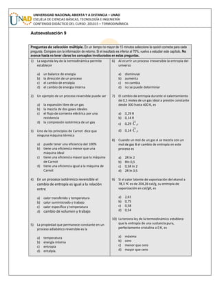 UNIVERSIDAD NACIONAL ABIERTA Y A DISTANCIA – UNAD
ESCUELA DE CIENCIAS BÁSICAS, TECNOLOGÍA E INGENIERÍA
CONTENIDO DIDÁCTICO DEL CURSO: 201015 – TERMODINÁMICA
Autoevaluación 9
Preguntas de selección múltiple. En un tiempo no mayor de 15 minutos seleccione la opción correcta para cada
pregunta. Compare con la información de retorno. Si el resultado es inferior al 70%, vuelva a estudiar este capítulo. No
avance hasta no tener claros los conceptos involucrados en estas preguntas.
1) La segunda ley de la termodinámica permite
establecer
a) un balance de energía
b) la dirección de un proceso
c) el cambio de entalpía
d) el cambio de energía interna
2) Un ejemplo de un proceso reversible puede ser
a) la expansión libre de un gas
b) la mezcla de dos gases ideales
c) el flujo de corriente eléctrica por una
resistencia
d) la compresión isotérmica de un gas
3) Uno de los principios de Carnot dice que
ninguna máquina térmica
a) puede tener una eficiencia del 100%
b) tiene una eficiencia menor que una
máquina ideal
c) tiene una eficiencia mayor que la máquina
de Carnot
d) tiene una eficiencia igual a la máquina de
Carnot
4) En un proceso isotérmico reversible el
cambio de entropía es igual a la relación
entre
a) calor transferido y temperatura
b) calor suministrado y trabajo
c) calor específico y temperatura
d) cambio de volumen y trabajo
5) La propiedad que permanece constante en un
proceso adiabático reversible es la
a) temperatura
b) energía interna
c) entropía
d) entalpía.
6) Al ocurrir un proceso irreversible la entropía del
universo
a) disminuye
b) aumenta
c) no cambia
d) no se puede determinar
7) El cambio de entropía durante el calentamiento
de 0,5 moles de un gas ideal a presión constante
desde 300 hasta 400 K, es
a) 0,29 R
b) 0,14 R
c) 0,29 pC
d) 0,14 pC
8) Cuando un mol de un gas A se mezcla con un
mol de gas B el cambio de entropía en este
proceso es
a) 2R ln 2
b) Rln 0,5
c) 0,5R ln 2
d) 2R ln 0,5
9) Si el calor latente de vaporización del etanol a
78,3 ºC es de 204,26 cal/g, su entropía de
vaporización en cal/gK, es
a) 2,61
b) 0,75
c) 0,58
d) 0,54
10) La tercera ley de la termodinámica establece
que la entropía de una sustancia pura,
perfectamente cristalina a 0 K, es
a) máxima
b) cero
c) menor que cero
d) mayor que cero
 
