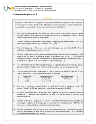 UNIVERSIDAD NACIONAL ABIERTA Y A DISTANCIA – UNAD
ESCUELA DE CIENCIAS BÁSICAS, TECNOLOGÍA E INGENIERÍA
CONTENIDO DIDÁCTICO DEL CURSO: 201015 – TERMODINÁMICA
Problemas de aplicación 9
Resuelva en forma individual o en grupo los siguientes problemas, compare los resultados con
la información de retorno. Si encuentra dificultades revise nuevamente la teoría, discuta con
sus compañeros, si persiste las dudas, plantéelas en la sesión de tutoría.
1. Determine la máxima cantidad de trabajo que puede producir una máquina ideal que trabaja
entre 360 y 900 K si de la fuente de alta temperatura recibe, en forma de calor, 5.000 kJ. Calcule
también el calor que se pierde en este proceso.
2. Calcule el tiempo que se necesitaría para congelar 5,0 kg de agua que se encuentra a 25 ºC si la
potencia del refrigerador ideal que se utilizaría es de 2,0 kW.
3. Determine la potencia en kW de una bomba calorimétrica para que suministre 80.000 kJ/h si el
coeficiente de la bomba calorimétrica es de 2,5.
4. Calcule el trabajo involucrado en cada una de las etapas de un ciclo de Carnot realizado por 0,25
moles de un gas ideal si inicialmente, el gas, se encuentra a 80 kPa y 17 1C, durante la
compresión isotérmica la presión aumenta hasta 100 kPa y después de la compresión adiabática,
la temperatura llega a 927 1C. (Se asume para un gas ideal que γ = 1,4).
5. Si un sistema formado por 2,5 moles de nitrógeno se expande isotérmicamente hasta reducir
la presión hasta la mitad del valor inicial. ¿Cuál el cambio de entropía en este proceso?
6. En un recipiente de paredes adiabáticas se colocan en contacto 150 g de hielo a 0C con
250g de agua líquida a 70C Determine el cambio de entropía.
7. Determine el cambio de entropía durante la mezcla de 15 moles de nitrógeno, 3 moles de
oxígeno y 2 moles de CO2 a la presión de 1 atmósfera y temperatura de 300 K.
8. Calcule el trabajo realizado y el volumen final luego de un proceso isotérmico donde la
entropía de 0,2 kmol de aire aumenta en 3,6 kJ/K si la presión inicial es 600 kPa y la
temperatura 400 K.
9. Calcule la cantidad de energía que es necesario suministrar en forma de calor y el cambio de
entropía para evaporar 25 Kg de agua que se encuentra como líquido saturado a 73 kPa en el
interior de un tanque donde la presión se mantiene constante.
10. Calcule la cantidad de calor retirada, el % de vapor que se condensa y el cambio de entropía,
cuando 2,0 kg de vapor de agua que se encuentran en un tanque cerrado a 150 ºC y 120 kPa
se enfría hasta una temperatura de 80 ºC.
SUSTANCIA CALOR ESPECIFICO CALOR DE FUSION
H2O (s) 9 cal/(mol.K) 79.7 cal/ g
H2O(l) 18 cal / (mol.K)
 