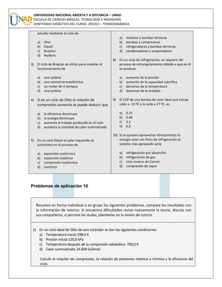 UNIVERSIDAD NACIONAL ABIERTA Y A DISTANCIA – UNAD
ESCUELA DE CIENCIAS BÁSICAS, TECNOLOGÍA E INGENIERÍA
CONTENIDO DIDÁCTICO DEL CURSO: 201015 – TERMODINÁMICA
estudia mediante el ciclo de
a) Otto
b) Diesel
c) Brayton
d) Rankine
3) El ciclo de Brayton se utiliza para modelar el
funcionamiento de
a) una caldera
b) una central termoeléctrica
c) un motor de 4 tiempos
d) una turbina
4) Si en un ciclo de Otto la relación de
compresión aumenta se puede deducir que
a) la eficiencia disminuye
b) la energía disminuye
c) aumenta el trabajo producido en el ciclo
d) aumenta la cantidad de calor suministrado
5) En un ciclo Diesel el calor requerido se
suministra en el proceso de
a) expansión isotérmica
b) expansión isobárica
c) compresión isotérmica
d) isocórico
a) motores y bombas térmicas
b) bombas y compresores
c) refrigeradores y bombas térmicas
d) condensadores y evaporadores
8) En un ciclo de refrigeración, se requiere del
proceso de estrangulamiento debido a que en él
se produce
a) aumento de la presión
b) aumento de la capacidad calorífica
c) descenso de la temperatura
d) descenso de la entalpía
9) El COP de una bomba de calor ideal que extrae
calor a -13 ºC y lo cede a 27 ºC, es
a) 0.15
b) 0,48
c) 2,1
d) 6,5
10) Si se quisiera aprovechar directamente la
energía solar con fines de refrigeración el
sistema más apropiado sería
a) refrigeración por absorción
b) refrigeración de gas
c) ciclo inverso de Carnot
d) compresión de vapor
Problemas de aplicación 10
Resuelva en forma individual o en grupo los siguientes problemas, compare los resultados con
la información de retorno. Si encuentra dificultades revise nuevamente la teoría, discuta con
sus compañeros, si persiste las dudas, plantéelas en la sesión de tutoría.
1) En un ciclo ideal de Otto de aire estándar se dan las siguientes condiciones:
a) Temperatura inicial 298,0 K
b) Presión inicial 120,0 kPa
c) Temperatura después de la compresión adiabática 700,0 K
d) Calor suministrado 24.600 kJ/kmol
Calcule la relación de compresión, la relación de presiones máxima a mínima y la eficiencia del
ciclo.
 