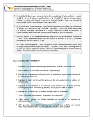 UNIVERSIDAD NACIONAL ABIERTA Y A DISTANCIA – UNAD
ESCUELA DE CIENCIAS BÁSICAS, TECNOLOGÍA E INGENIERÍA
CONTENIDO DIDÁCTICO DEL CURSO: 201015 – TERMODINÁMICA
2) Un ciclo ideal de Diesel opera con una relación de compresión de 9.0 y las condiciones iniciales
son 27 1C y 92 kPa. El volumen inicial del cilindro es de 7,72 x 10-3
m3
. Si al aire se le suministran
4.3 kJ en forma de calor durante el proceso de expansión isobárica determine la presión y
temperatura al final de cada proceso y la eficiencia del ciclo.
3) Un ciclo de Brayton simple que usa aire como fluido de trabajo tiene una relación de presiones de
12. Si el aire entra al compresor 300 K y 80 kPa, y a la turbina a 1.250 K ¿cuál será la temperatura
a la salida del compresor y a la salida de la turbina? Determine el trabajo del compresor, el
trabajo producido por la turbina y el calor transferido durante los procesos isobáricos.
4) Calcular la potencia de una planta de vapor que trabaja con un ciclo ideal de Rankine simple entre
3,5 MPa y 60 kPa. La temperatura del vapor a la entrada de la turbina es de 420 1C y el vapor
circula a través del ciclo a razón de 25 kg/s.
5) Una nevera utiliza refrigerante 12 como sustancia de trabajo y funciona mediante un ciclo ideal
de refrigeración por compresión de vapor entre 0.1 y 0.65 MPa. El flujo másico del refrigerante es
de 0,056 kg/s. Calcular la potencia calorífica retirada del espacio refrigerado, la potencia calorífica
cedida al ambiente y la potencia suministrada por el compresor.
Conceptualización y análisis 11
1. Establezca las diferencias entre flujo permanente o estable y flujo transitorio
2. Con un ejemplo explique el concepto de trabajo de flujo
3. Plantee una ecuación general que muestre el principio de conservación de energía
en un volumen de control.
4. Explique la razón por la cual los procesos de estrangulamiento se utilizan en
refrigeración.
5. Explique si se presentan o no cambios en la densidad de un fluido gaseoso
cuando pasa por un compresor que trabaja en un proceso de flujo estable.
6. Plantee una ecuación para el balance energético en un evaporador.
7. ¿Cómo cambia la temperatura y la densidad en una tobera?
8. ¿Qué sucede cuando un líquido saturado se somete a un proceso de
estrangulamiento?
9. ¿Por qué razón aumenta la temperatura de un fluido que se llena a un tanque
vacío mediante conexión a una línea de alimentación a presión alta?
 
