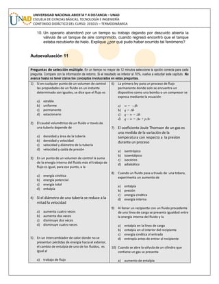 UNIVERSIDAD NACIONAL ABIERTA Y A DISTANCIA – UNAD
ESCUELA DE CIENCIAS BÁSICAS, TECNOLOGÍA E INGENIERÍA
CONTENIDO DIDÁCTICO DEL CURSO: 201015 – TERMODINÁMICA
10. Un operario abandonó por un tiempo su trabajo dejando por descuido abierta la
válvula de un tanque de aire comprimido, cuando regresó encontró que el tanque
estaba recubierto de hielo. Explique ¿por qué pudo haber ocurrido tal fenómeno?
Autoevaluación 11
Preguntas de selección múltiple. En un tiempo no mayor de 12 minutos seleccione la opción correcta para cada
pregunta. Compare con la información de retorno. Si el resultado es inferior al 70%, vuelva a estudiar este capítulo. No
avance hasta no tener claros los conceptos involucrados en estas preguntas.
1) Si en cualquier punto de un volumen de control
las propiedades de un fluido en un instante
determinado son iguales, se dice que el flujo es
a) estable
b) uniforme
c) permanente
d) estacionario
2) El caudal volumétrico de un fluido a través de
una tubería depende de
a) densidad y área de la tubería
b) densidad y velocidad
c) velocidad y diámetro de la tubería
d) velocidad y caída de presión
3) En un punto de un volumen de control la suma
de la energía interna del fluido más el trabajo de
flujo es igual, para ese punto, a la
a) energía cinética
b) energía potencial
c) energía total
d) entalpía
4) Si el diámetro de una tubería se reduce a la
mitad la velocidad
a) aumenta cuatro veces
b) aumenta dos veces
c) disminuye dos veces
d) disminuye cuatro veces
5) En un intercambiador de calor donde no se
presentan pérdidas de energía hacia el exterior,
el cambio de entalpía de uno de los fluidos, es
igual al
a) trabajo de flujo
6) La primera ley para un proceso de flujo
permanente donde solo se encuentra un
dispositivo como una bomba o un compresor se
expresa mediante la ecuación
a) w = –h
b) q = h
c) q – w = h
d) q – w = u + pv
7) El coeficiente Joule Thomson de un gas es
una medida de la variación de la
temperatura con respecto a la presión
durante un proceso
a) isentrópico
b) isoentálpico
c) isocórico
d) adiabático
8) Cuando un fluido pasa a través de una tobera,
experimenta un aumento de
a) entalpía
b) presión
c) energía cinética
d) energía interna
9) Al llenar un recipiente con un fluido procedente
de una línea de carga se presenta igualdad entre
la energía interna del fluido y la
a) entalpía en la línea de carga
b) entalpía en el interior del recipiente
c) energía cinética al entrada
d) entropía antes de entrar al recipiente
10) Cuando se abre la válvula de un cilindro que
contiene un gas se presenta
a) aumento de entalpía
 