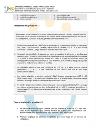 UNIVERSIDAD NACIONAL ABIERTA Y A DISTANCIA – UNAD
ESCUELA DE CIENCIAS BÁSICAS, TECNOLOGÍA E INGENIERÍA
CONTENIDO DIDÁCTICO DEL CURSO: 201015 – TERMODINÁMICA
b) cambio de temperatura
c) cambio de energía interna
d) calor transferido
b) aumento de energía
c) disminución de temperatura
d) disminución del volumen específico
Problemas de aplicación 11
Resuelva en forma individual o en grupo los siguientes problemas, compare los resultados con
la información de retorno. Si encuentra dificultades revise nuevamente la teoría, discuta con
sus compañeros, si persiste las dudas, plantéelas en la sesión de tutoría.
1. Para obtener agua caliente a 85 ºC que se requiere en un proceso de escaldado, se mezclan en
una cámara, vapor saturado 180 kPa y agua líquida a 180 kPa y 15 ºC. Si el agua fría se
suministra a razón de 1,5 kg/s determine el caudal másico del vapor.
2. Para suplir las necesidades de agua de una planta procesadora de alimentos se bombea agua
desde un pozo a 15 metros bajo la superficie, hasta la parte más alta de la edificación situada a
20 m sobre el suelo mediante una bomba de 1,5 kW, Si se descarta cualquier pérdida de
energía por fricción o por transferencia de calor determine, el máximo flujo de agua que puede
mantenerse mediante este sistema de bombeo.
3. Un calentador eléctrico tiene una resistencia de 15,0 kW. Si el agua entra de manera
permanente a 14 ºC y 110 kPa, determine el flujo másico para que el agua salga
continuamente a 65 ºC.
4. Una turbina adiabática se alimenta mediante 7,0 kg/s de vapor sobrecalentado a 400 ºC y 10
MPa. El vapor sale a 75 kPa y con una calidad del 90%. Si se desprecian los cambios de energía
cinética y de energía potencial, determine la potencia de la turbina.
5. Un cilindro de paredes metálicas inicialmente vacío y tiene una capacidad de 0,20 m3
, se carga
con oxígeno proveniente de una línea de llenado a 200 kPa y 10 ºC hasta que la presión en el
cilindro llega 200 kPa. Determine la temperatura y la masa en el interior del cilindro después
del proceso.
Conceptualización y análisis 12
1. Se desea proporcionar agua caliente para un proceso a razón de 20 L/min. Ud.
como futuro ingeniero qué criterios tendría en cuenta para recomendar una
determinada fuente de calefacción para atender a esta necesidad?
2. Analice y explique los cambios energéticos que tienen lugar en un proceso de
liofilización.
 