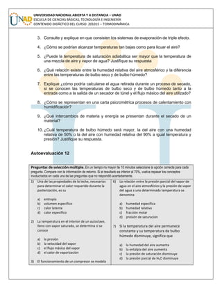 UNIVERSIDAD NACIONAL ABIERTA Y A DISTANCIA – UNAD
ESCUELA DE CIENCIAS BÁSICAS, TECNOLOGÍA E INGENIERÍA
CONTENIDO DIDÁCTICO DEL CURSO: 201015 – TERMODINÁMICA
3. Consulte y explique en que consisten los sistemas de evaporación de triple efecto.
4. ¿Cómo se podrían alcanzar temperaturas tan bajas como para licuar el aire?
5. ¿Puede la temperatura de saturación adiabática ser mayor que la temperatura de
una mezcla de aire y vapor de agua? Justifique su respuesta
6. ¿Qué relación existe entre la humedad relativa del aire atmosférico y la diferencia
entre las temperaturas de bulbo seco y de bulbo húmedo?
7. Explique ¿cómo podría calcularse el agua retirada durante un proceso de secado,
si se conocen las temperaturas de bulbo seco y de bulbo húmedo tanto a la
entrada como a la salida de un secador de túnel y el flujo másico del aire utilizado?
8. ¿Cómo se representan en una carta psicrométrica procesos de calentamiento con
humidificación?
9. ¿Qué intercambios de materia y energía se presentan durante el secado de un
material?
10. ¿Cuál temperatura de bulbo húmedo será mayor, la del aire con una humedad
relativa de 50% o la del aire con humedad relativa del 90% a igual temperatura y
presión? Justifique su respuesta.
Autoevaluación 12
Preguntas de selección múltiple. En un tiempo no mayor de 10 minutos seleccione la opción correcta para cada
pregunta. Compare con la información de retorno. Si el resultado es inferior al 70%, vuelva repasar los conceptos
involucrados en cada una de las preguntas que no respondió acertadamente.
1) Una de las propiedades de la leche, necesarias
para determinar el calor requerido durante la
pasterización, es su
a) entropía
b) volumen específico
c) calor latente
d) calor específico
2) La temperatura en el interior de un autoclave,
lleno con vapor saturado, se determina si se
conoce
a) la presión
b) la velocidad del vapor
c) el flujo másico del vapor
d) el calor de vaporización
3) El funcionamiento de un compresor se modela
6) La relación entre la presión parcial del vapor de
agua en el aire atmosférico y la presión de vapor
del agua a una determinada temperatura se
denomina
a) humedad específica
b) humedad relativa
c) fracción molar
d) presión de saturación
7) Si la temperatura del aire permanece
constante y su temperatura de bulbo
húmedo disminuye, significa que
a) la humedad del aire aumenta
b) la entalpía del aire aumenta
c) la presión de saturación disminuye
d) la presión parcial de H2O disminuye
 