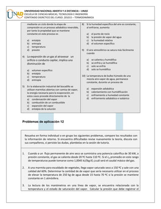 UNIVERSIDAD NACIONAL ABIERTA Y A DISTANCIA – UNAD
ESCUELA DE CIENCIAS BÁSICAS, TECNOLOGÍA E INGENIERÍA
CONTENIDO DIDÁCTICO DEL CURSO: 201015 – TERMODINÁMICA
mediante un ciclo donde la etapa de
compresión es un proceso adiabático reversible,
por tanto la propiedad que se mantiene
constante en este proceso es
a) entalpía
b) entropía
c) temperatura
d) presión
4) La expansión de un gas al atravesar un
orificio o conducto capilar, implica una
disminución de
a) volumen específico
b) entalpía
c) temperatura
d) entropía
5) En la elaboración industrial del bocadillo se
utilizan marmitas abiertas con camisa de vapor,
la energía necesaria para la evaporación, en
estos casos procede directamente de la
a) condensación del vapor
b) combustión de un combustible
c) expansión del vapor
d) entalpía de la solución
8) Si la humedad específica del aire es constante,
al enfriarse, aumenta
a) el punto de rocío
b) la presión de vapor del agua
c) la humedad relativa
d) el volumen específico
9) El aire atmosférico se satura más fácilmente
cuando
a) se calienta y humidifica
b) se enfría y se humidifica
c) solo se enfría
d) solo se humidifica
10) La temperatura de bulbo húmedo de una
mezcla aire-vapor de agua, permanece
constante, durante un proceso de
a) expansión adiabática
b) calentamiento con humidificación
c) enfriamiento a humedad constante
d) enfriamiento adiabático e isobárico
Problemas de aplicación 12
Resuelva en forma individual o en grupo los siguientes problemas, compare los resultados con
la información de retorno. Si encuentra dificultades revise nuevamente la teoría, discuta con
sus compañeros, si persiste las dudas, plantéelas en la sesión de tutoría.
1. Cuando a un flujo permanente de aire seco se suministra una potencia calorífica de 30 kW, a
presión constante, el gas se calienta desde 20 ºC hasta 110 ºC. Si el cp promedio en este rango
de temperaturas puede tomarse como 1,0045 kJ/(kg.K) ¿cuál será el caudal másico del gas.
2. A una marmita para escaldado de vegetales, llega vapor saturado seco a 150 ºC y sale con una
calidad del 60%. Determinar la cantidad de de vapor que sería necesario utilizar en el proceso
de elevar la temperatura de 250 kg de agua desde 15 hasta 70 ºC si la presión se mantiene
constante en 1 atmósfera.
3. La lectura de los manómetros en una línea de vapor, se encuentra relacionada con la
temperatura y el estado de saturación del vapor. Calcular la presión que debe registrar el
 