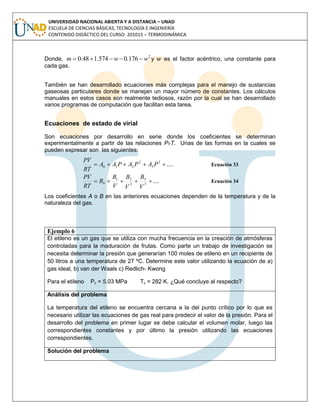 UNIVERSIDAD NACIONAL ABIERTA Y A DISTANCIA – UNAD
ESCUELA DE CIENCIAS BÁSICAS, TECNOLOGÍA E INGENIERÍA
CONTENIDO DIDÁCTICO DEL CURSO: 201015 – TERMODINÁMICA
Donde,
2
176.0574.148.0 wwm  y es el factor acéntrico, una constante para
cada gas.
También se han desarrollado ecuaciones más complejas para el manejo de sustancias
gaseosas particulares donde se manejan un mayor número de constantes. Los cálculos
manuales en estos casos son realmente tediosos, razón por la cual se han desarrollado
varios programas de computación que facilitan esta tarea.
Ecuaciones de estado de virial
Son ecuaciones por desarrollo en serie donde los coeficientes se determinan
experimentalmente a partir de las relaciones PvT. Unas de las formas en la cuales se
pueden expresar son las siguientes:
....3
3
2
210  PAPAPAA
RT
VP
Ecuación 33
....3
3
2
21
0 
V
B
V
B
V
B
B
RT
VP
Ecuación 34
Los coeficientes A o B en las anteriores ecuaciones dependen de la temperatura y de la
naturaleza del gas.
Ejemplo 6
El etileno es un gas que se utiliza con mucha frecuencia en la creación de atmósferas
controladas para la maduración de frutas. Como parte un trabajo de investigación se
necesita determinar la presión que generarían 100 moles de etileno en un recipiente de
50 litros a una temperatura de 27 ºC. Determine este valor utilizando la ecuación de a)
gas ideal, b) van der Waals c) Redlich- Kwong
Para el etileno Pc = 5.03 MPa Tc = 282 K. ¿Qué concluye al respecto?
Análisis del problema
La temperatura del etileno se encuentra cercana a la del punto crítico por lo que es
necesario utilizar las ecuaciones de gas real para predecir el valor de la presión. Para el
desarrollo del problema en primer lugar se debe calcular el volumen molar, luego las
correspondientes constantes y por último la presión utilizando las ecuaciones
correspondientes.
Solución del problema
 
