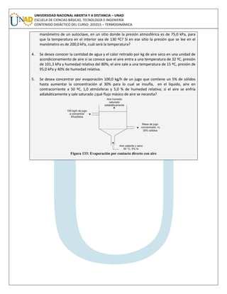 UNIVERSIDAD NACIONAL ABIERTA Y A DISTANCIA – UNAD
ESCUELA DE CIENCIAS BÁSICAS, TECNOLOGÍA E INGENIERÍA
CONTENIDO DIDÁCTICO DEL CURSO: 201015 – TERMODINÁMICA
manómetro de un autoclave, en un sitio donde la presión atmosférica es de 75,0 kPa, para
que la temperatura en el interior sea de 130 ºC? Si en ese sitio la presión que se lee en el
manómetro es de 200,0 kPa, cuál será la temperatura?
4. Se desea conocer la cantidad de agua y el calor retirado por kg de aire seco en una unidad de
acondicionamiento de aire si se conoce que el aire entra a una temperatura de 32 ºC, presión
de 101,3 kPa y humedad relativa del 80%; el aire sale a una temperatura de 15 ºC, presión de
95,0 kPa y 40% de humedad relativa.
5. Se desea concentrar por evaporación 100,0 kg/h de un jugo que contiene un 5% de sólidos
hasta aumentar la concentración al 30% para lo cual se insufla, en el líquido, aire en
contracorriente a 50 ºC, 1,0 atmósferas y 5,0 % de humedad relativa; si el aire se enfría
adiabáticamente y sale saturado ¿qué flujo másico de aire se necesita?
Figura 133: Evaporación por contacto directo con aire
 