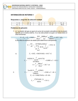 UNIVERSIDAD NACIONAL ABIERTA Y A DISTANCIA – UNAD
ESCUELA DE CIENCIAS BÁSICAS, TECNOLOGÍA E INGENIERÍA
CONTENIDO DIDÁCTICO DEL CURSO: 201015 – TERMODINÁMICA
INFORMACIÓN DE RETORNO 1
Respuestas a preguntas de selección múltiple
1. b 2. d 3. c 4. c 5. a
6. c 7. b 8. c 9. a 10. b
Problemas de aplicación
1. a) La presión del gas es igual a la suma de la presión atmosférica más la presión
ejercida por la fuerza externa. A su vez esta presión es igual a la fuerza sobre el
área transversal.
kPa
Pa
kPa
m
cm
cm
N
kPaPPP extatm 7.107)
1000
1
)(
1
10000
(
30
20
101 2
2
2

b) Se utiliza la ecuación de estado para determinar la temperatura
K
Kmol
J
mol
g
g
mPa
nR
VP
T 4.518
)
.
(31.8)
28
7.0
(
001.0.107700 3
11
1 
c) KKTT 7.414)4.518(8.08.0 12 
Lm
Pa
K
Kmol
J
V 8.00008.0
107700
)7.414)(
.
31.8(025.0
3
2 
cm
cm
cm
A
V
h 7.26
30
800
2
3

2. Lm
Pa
K
Kmol
J
mol
V 66066.0
75000
)298)(
.
31.8(2
3
1 
kPakPaP 45)75)(40.01(2 
L
kPa
LkPa
V 110
45
)66)(75(
2 
 