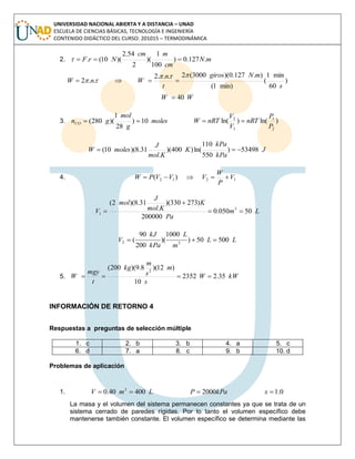 UNIVERSIDAD NACIONAL ABIERTA Y A DISTANCIA – UNAD
ESCUELA DE CIENCIAS BÁSICAS, TECNOLOGÍA E INGENIERÍA
CONTENIDO DIDÁCTICO DEL CURSO: 201015 – TERMODINÁMICA
2. mN
cm
mcm
NrF .127.0)
100
1
)(
2
54.2
)(10(. 
)
60
min1
(
min)1(
).127.0)(3000(2...2
..2 .
s
mNgiros
t
n
WnW

 
WW 40.

3. moles
g
mol
gnCO 10)
28
1
)(280(  )ln()ln(
2
1
1
2
P
P
nRT
V
V
nRTW 
J
kPa
kPa
K
Kmol
J
molesW 53498)
550
110
ln()400)(
.
31.8)(10( 
4. 1212 )( V
P
W
VVVPW 
Lm
Pa
K
Kmol
J
mol
V 50050.0
200000
)273330)(
.
31.8)(2(
3
1 


LL
m
L
kPa
kJ
V 50050)
1000
)(
200
90
( 32 
5. kWW
s
m
s
m
kg
t
mgy
W 35.22352
10
)12)(8.9)(200( 2
.

INFORMACIÓN DE RETORNO 4
Respuestas a preguntas de selección múltiple
1. c 2. b 3. b 4. a 5. c
6. d 7. a 8. c 9. b 10. d
Problemas de aplicación
1. 0.1200040040.0 3
 xkPaPLmV
La masa y el volumen del sistema permanecen constantes ya que se trata de un
sistema cerrado de paredes rígidas. Por lo tanto el volumen específico debe
mantenerse también constante. El volumen específico se determina mediante las
 
