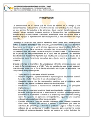 UNIVERSIDAD NACIONAL ABIERTA Y A DISTANCIA – UNAD
ESCUELA DE CIENCIAS BÁSICAS, TECNOLOGÍA E INGENIERÍA
CONTENIDO DIDÁCTICO DEL CURSO: 201015 – TERMODINÁMICA
INTRODUCCIÓN
La termodinámica es la ciencia que se ocupa del estudio de la energía y sus
transformaciones, particularmente la transformación del calor en trabajo. En toda industria
ya sea química, farmacéutica o de alimentos, donde ocurren transformaciones de
materias primas mediante procesos químicos o fisicoquímicos las consideraciones
energéticas son muy importantes y definitivas a la hora de tomar una decisión frente al
diseño de equipos, la implementación de nuevos procesos, o realizar cambios en los ya
existentes.
La energía es un recurso cuyo costo se ha elevado en los últimos años, debido por una
parte a la creciente demanda en todo el mundo y particularmente en los países de mayor
desarrollo, y por otra a que la fuente principal siguen siendo los combustibles fósiles. Por
estas razones hoy en día se promueven campañas para promover el ahorro de energía y
favorecer procesos que utilicen fuentes de energía no convencionales. El costo energético
de un proceso se refleja directamente en el costo total del producto. Las anteriores
consideraciones muestran lo importante que resulta para un ingeniero el estudio de la
termodinámica como herramienta conceptual para diseño, control y optimización de
procesos.
El curso contempla el desarrollo de dos unidades que cubren las temáticas previstas para
el curso de Termodinámica de la UNAD. Todos los capítulos de cada unidad presentan
una estructura similar con el fin de facilitar el estudio autodirigido del estudiante y se
componen de las siguientes partes:
 Título, descripción precisa de la temática central.
 Objetivos cognitivos, expresan el nivel de aprendizaje que se pretende alcanzar
luego del estudio y desarrollo de las actividades previstas.
 Conceptos previos, son los prerrequisitos cognitivos que el estudiante debe
manejar para abordar con éxito el aprendizaje en cada unidad.
 Introducción, se destaca la importancia de cada tema a tratar y sus principales
implicaciones.
 Desarrollo de contenidos temáticos, donde se presentan los conceptos, principios,
las leyes y las aplicaciones de la termodinámica, utilizando un lenguaje sencillo
buscando que el estudiante se motive en el aprendizaje de los diferentes temas y
realice los ejercicios de aplicación correspondientes, siguiendo una secuencia
ordenada y lógica de lo sencillo a lo más complejo.
 Ejemplos ilustrativos. Todos los ejemplos propuestos tienen una estructura similar
como medio didáctico para facilitar el estudio y comprensión por parte del
estudiante. En primer lugar se formula un problema, luego se realiza el análisis
detallado de las condiciones y variables requeridas para encontrar la posible
solución al problema planteado; también se presenta un gráfico ilustrativo del
 