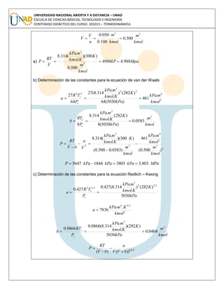 UNIVERSIDAD NACIONAL ABIERTA Y A DISTANCIA – UNAD
ESCUELA DE CIENCIAS BÁSICAS, TECNOLOGÍA E INGENIERÍA
CONTENIDO DIDÁCTICO DEL CURSO: 201015 – TERMODINÁMICA
kmol
m
kmol
m
n
V
V
33
500.0
100.0
050.0

a) MpakP
kmol
m
K
Kkmol
mkPa
V
RT
P 988.44988
500.0
)300)(
.
.
(314.8
3
3

b) Determinación de las constantes para la ecuación de van der Waals
2
6
22
3
22
.
461
)5030(64
)282()
.
.
314.8(27
64
27
kmol
mkPa
kPa
K
Kkmol
mkPa
P
TR
a
c
c

kmol
m
kPa
K
Kkmol
mkPa
P
RT
b
c
c
3
3
.
0583.0
)5030(8
)282(
.
.
314.8
8

2
3
2
6
3
3
2
)500.0(
.
461
)0583.0500.0(
)300)(
.
.
(314.8
kmol
m
kmol
mkPa
kmol
m
K
Kkmol
mkPa
V
a
bV
RT
P 




MPakPakPakPaP 803.3380318445647 
c) Determinación de las constantes para la ecuación Redlich – Kwong
kPa
K
Kkmol
mkPa
P
TR
a
c
c
5030
)282()
.
.
314.8(427.0
427.0
5,22
3
5,22

2
5,06
..
7836
kmol
KmkPa
a 
kmol
m
kPa
K
Kkmol
mkPa
P
RT
b
c
c
3
3
0404.0
5030
)282)(
.
.
314.8(0866.0
0866.0

5,0
)()( TbVV
a
bV
RT
P




 