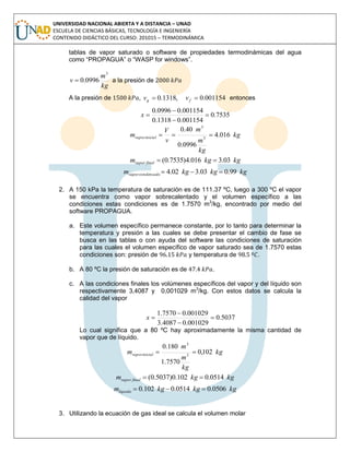 UNIVERSIDAD NACIONAL ABIERTA Y A DISTANCIA – UNAD
ESCUELA DE CIENCIAS BÁSICAS, TECNOLOGÍA E INGENIERÍA
CONTENIDO DIDÁCTICO DEL CURSO: 201015 – TERMODINÁMICA
tablas de vapor saturado o software de propiedades termodinámicas del agua
como “PROPAGUA” o “WASP for windows”.
kg
m
v
3
0996.0 a la presión de
A la presión de , 001154.0,1318.0  fg vv entonces
7535.0
001154.01318.0
001154.00996.0



x
kg
kg
m
m
v
V
m inicialvapor 016.4
0996.0
40.0
3
3

kgkgm finalvapor 03.3016.4)7535.0( 
kgkgkgm condensadovapor 99.003.302.4 
2. A 150 kPa la temperatura de saturación es de 111.37 ºC, luego a 300 ºC el vapor
se encuentra como vapor sobrecalentado y el volumen específico a las
condiciones estas condiciones es de 1.7570 m3
/kg, encontrado por medio del
software PROPAGUA.
a. Este volumen específico permanece constante, por lo tanto para determinar la
temperatura y presión a las cuales se debe presentar el cambio de fase se
busca en las tablas o con ayuda del software las condiciones de saturación
para las cuales el volumen específico de vapor saturado sea de 1.7570 estas
condiciones son: presión de y temperatura de .
b. A 80 ºC la presión de saturación es de .
c. A las condiciones finales los volúmenes específicos del vapor y del líquido son
respectivamente 3,4087 y 0,001029 m3
/kg. Con estos datos se calcula la
calidad del vapor
5037.0
001029.04087.3
001029.07570.1



x
Lo cual significa que a 80 ºC hay aproximadamente la misma cantidad de
vapor que de líquido.
kg
kg
m
m
m inicialvapor 102,0
7570.1
180.0
3
3

kgkgm finalvapor 0514.0102.0)5037.0( 
kgkgkgmlíquido 0506.00514.0102.0 
3. Utilizando la ecuación de gas ideal se calcula el volumen molar
 