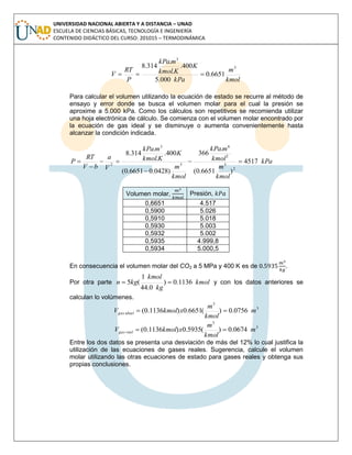UNIVERSIDAD NACIONAL ABIERTA Y A DISTANCIA – UNAD
ESCUELA DE CIENCIAS BÁSICAS, TECNOLOGÍA E INGENIERÍA
CONTENIDO DIDÁCTICO DEL CURSO: 201015 – TERMODINÁMICA
kmol
m
kPa
K
Kkmol
mkPa
P
RT
V
3
3
6651.0
000.5
400.
.
.
314.8

Para calcular el volumen utilizando la ecuación de estado se recurre al método de
ensayo y error donde se busca el volumen molar para el cual la presión se
aproxime a 5.000 kPa. Como los cálculos son repetitivos se recomienda utilizar
una hoja electrónica de cálculo. Se comienza con el volumen molar encontrado por
la ecuación de gas ideal y se disminuye o aumenta convenientemente hasta
alcanzar la condición indicada.
kPa
kmol
m
kmol
mkPa
kmol
m
K
Kkmol
mkPa
V
a
bV
RT
P 4517
)6651.0(
.
366
)0428.06651.0(
400.
.
.
314.8
2
3
2
6
3
3
2





Volumen molar, Presión,
0,6651 4.517
0,5900 5.026
0,5910 5.018
0,5930 5.003
0,5932 5.002
0,5935 4.999,8
0,5934 5.000,5
En consecuencia el volumen molar del CO2 a 5 MPa y 400 K es de .
Por otra parte kmol
kg
kmol
kgn 1136.0)
0.44
1
(5  y con los datos anteriores se
calculan lo volúmenes.
3
3
0756.0)(6651.0)1136.0( m
kmol
m
xkmolV idealgas 
3
3
0674.0)(5935.0)1136.0( m
kmol
m
xkmolV realgas 
Entre los dos datos se presenta una desviación de más del 12% lo cual justifica la
utilización de las ecuaciones de gases reales. Sugerencia, calcule el volumen
molar utilizando las otras ecuaciones de estado para gases reales y obtenga sus
propias conclusiones.
 