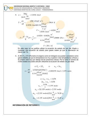 UNIVERSIDAD NACIONAL ABIERTA Y A DISTANCIA – UNAD
ESCUELA DE CIENCIAS BÁSICAS, TECNOLOGÍA E INGENIERÍA
CONTENIDO DIDÁCTICO DEL CURSO: 201015 – TERMODINÁMICA
4. kmol
kmol
kg
kg
n 0356.1
97.28
30

K
Kkmol
mkPa
kmol
mkPa
nR
PV
T 4.290
.
.
314.8)(0356.1(
)5)(500(
3
3

kmol
m
kmol
m
V
33
8281.4
0356.1
5

)
)8281.4(
.
136
20000(
.
.
314.8
)0428.08281.4(
)(
)(
2
3
2
6
3
3
2
kmol
m
kmol
mkPa
kPa
Kkmol
mkPa
kmol
m
V
a
P
R
bV
T 




KT 1.291
En este caso no se justifica utilizar la ecuación de estado de van der Waals o
cualquier otra ecuación de estado para gases reales ya que la desviación es
menor del 1%.
5. A 363 K y 210 kPa tanto el oxígeno como el nitrógeno se pueden considerar como
gases ideales ya que la temperatura es muy superior a las temperaturas críticas y
la presión está muy por debajo de las presiones críticas. Por lo tanto el número de
moles totales se puede calcular utilizando la ecuación de estado de gas ideal.
2222
22 NONO nnPPsi 
 
moleskmol
K
Kkmol
mkPa
mkPa
RT
PV
n 478.3003478.0
363
.
.
314.8
)050.0)(210(
3
3

478.322
 NO nnn
478.32 22
 NN nn
molesnN 159.1
3
478.3
2

molesmolesnO 319.2)159.1(22

g
mol
g
molesmO 20.74)0,32)(319.2(2

g
mol
g
molesmN 45.32)0.28)(159.1(2

INFORMACIÓN DE RETORNO 5
 